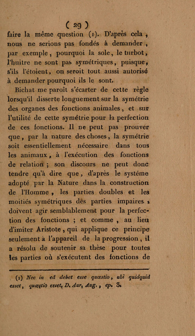 faire la même question (r). D'aprés cela ; nous ne serions pas fondés à demander , par exemple, pourquoi la sole, le turbot, l'huitre ne sont pas symétriques, puisque, is l'étoient, on seroit tout aussi autorisé à demander pourquoi ils le sont. Bichat me paroït s'écarter de cette règle lorsqu’ il disserte longuement sur la symétrie des organes des fonctions animales, et .sur l'utilité de cette symétrie pour Ha perfection de ces fonctions. Il ne peut pas prouver que, par la nature des choses , la symétrie _soit essentiellement nécessaire dans tous les animaux, à l'exécution des fonctions de relation ; son discours né peut donc tendre qu’à dire que, d'après le systéme adopté par la Nature dans la construction de l'Homme, les parties doubles et les moitiés symétriques dès parties impaires » doivent agir semblablement pour la perfec- tion des fonctions ; et comme , au lieu d'imiter Aristote , qui applique ce principe _ seulement à l'appareil de la progression , il a résolu de soutenir sa thèse pour toutes les parties où s’exécutent des fonctions de -{) Nec in ed debet esse quæstio, ub? AA esset, quæstio esset, D. dur, Aug:y epe B