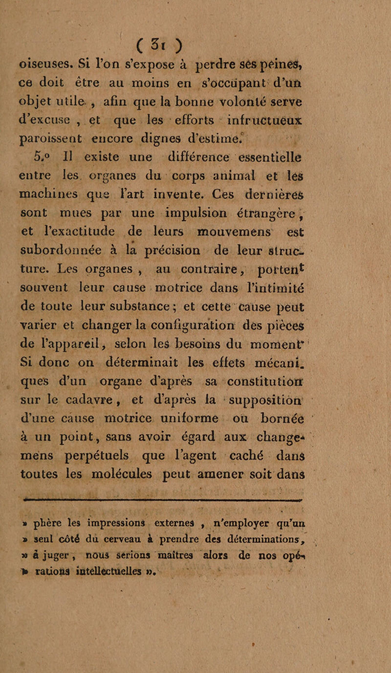 C3) oiseuses. Si l’on s'expose à perdre sés péinés, ce doit être au moins en s’occüpant: d’un objet utile. , afin que la bonne volonté serve d’excuse , ét que les : efforts : infructuéux _paroissent encore dignes d'estime. We be Il existe une différence essentielle entre les. organes du corps animal et lés machines que lart invente. Ces dernièrés sont mues par une: impulsion étrangère , et l'exactitude de leurs mouvemens at subordonnée à la précision de leur struc- ture. Les organes, au contraire, portent souvent leur cause motrice dans l'intimité de toute leur substance; et cette’ cause peut varier et changer la configuration dès pièces de l'appareil; selon les besoins du moment Si donc on déterminait les effets mécani. ques d'un organe d'après SA : constitution sur le cadavre , et d'après la : supposition d’une cause motrice uniforme ou bornée : à un point, sans avoir égard aux changes mens perpétuels que l'agent caché dans | toutes les molécules peut amener soit dans DE L 19222 » phère La impressions externes , n ’employer : qu'un » seul care du cerveau à prendre des déterminations , » à juger, nous serions maîtres mors de nos NE +» rauons intélléctuelles »..