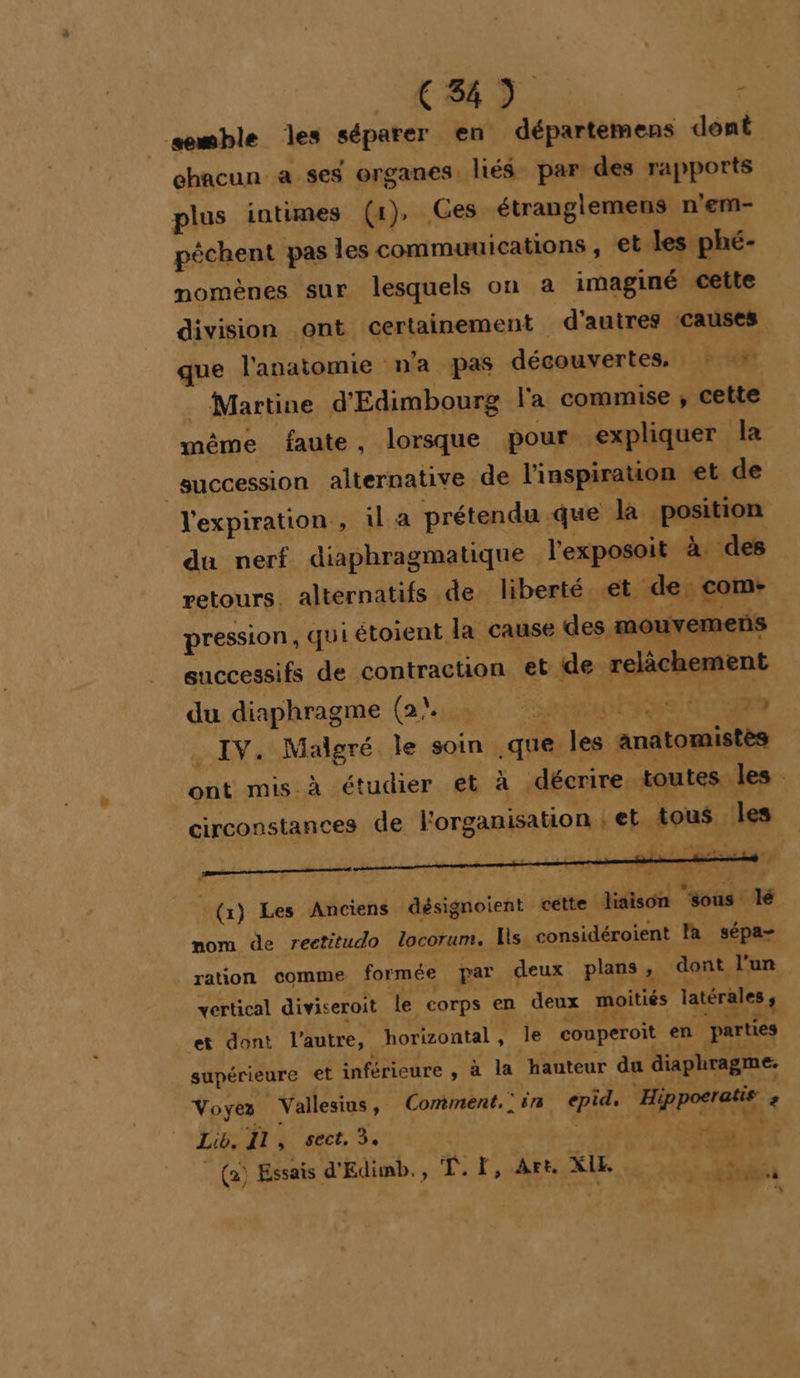 CS) | semble les séparer en départemens dent chacun a ses organes liés par des rapports plus intimes (4), Ces étranglemens n'em- péchent pas les commuuications, et les phé- momènes sur lesquels on a imaginé cette division ont certainement d'autres causes que l'anatomie n’a pas découvertes, : * : Martine d'Edimbourg l'a commise ; cette même faute, lorsque pour expliquer la | succession alternative de l'inspiration et de l'expiration, il a prétendu que là position du nerf diaphragmatique l'exposoit à des retours. alternatifs de liberté et de. com- pression, qui étoient la cause des mouvemens successifs de contraction et ide relâchement du diaphragme (ai A0 ESS à IV. Malgré le soin que les anatomistès ont mis à étudier et à décrire. toutes les . circonstances de l'organisation ; et {tous ‘les L À EE D A A k E act ado à y meme cn - - D DRE LAURE dE mi (x) Les Anciens désignoient cette liaison ‘sous lé nom de rectitudo locorum. Hs considéroient la sépa- ration comme formée par deux plans, dont l'un vertical diviseroit le corps en deux moitiés latérales ; et dont l'autre, horizontal, le couperoit en parties supérieure et inférieure , à la hauteur du diaphragme. Voyez Vallesius, Comment. : in epid, | Hippoeratie &gt; Lib, Il, sect, 3. PPT TE _ (a) Essais d'Edimb., T.Ï, Art. XIE 4 nl 4 é RATS %