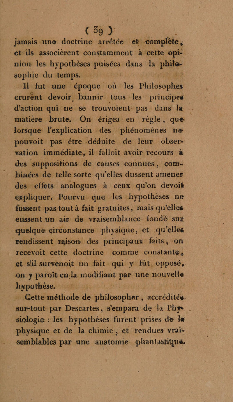 jamais une doctrine arrêtée et. complète , et'ils associérent constamment à cette opi- nion les hypothèses dr dans la pe sophie du temps. - 1l fut une époque où les Pslehnies crurent devoir. bannir tous les principes d'action qui ne se trouvoient: pas dans la matière brute. On érigea en règle, que | lorsque l'explication des phénomènes ne pouvoit pas étre déduite de leur obser- vation immédiate, il falloit avoir recours à des suppositions de causes connues, com- binées de telle sorte qu’elles dussent amener des effets analogues à ceux qu'on devoit expliquer. Pourvu que les hypothèses ne fassent pastout à fait gratuites, mais qu'elles eussent un aiv de vraisemblance fondé sur quelque circonstance physique, et. qu'elles rendissent raison des principaux faits, on recevoit cette doctrine comme constante, et sil survenoit un fait qui y füt, opposé, on y paroît en la modifiant par une nouvelle re “FUN T PNA … Gette méthode de aie MEET A sur-tout par Descartes, s'empara de la Phy siologie : les hypothèses furent prises de 1x physique et de la chimie, et rendues vrai: semblables par une anatomie phantastique,