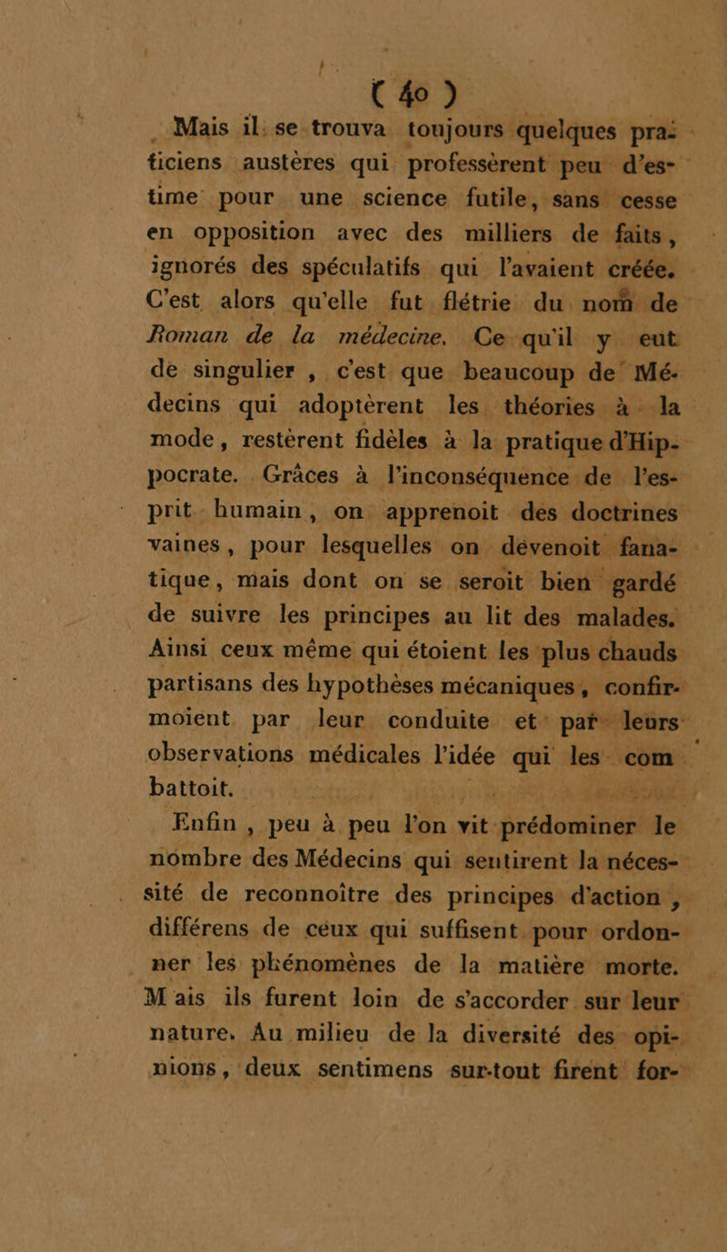 . Mais il: se trouva toujours quelques prai ticiens austères qui professèrent peu d’es- time pour une science futile , Sans cesse en opposition avec des milliers de faits, ignorés des spéculatifs qui l'avaient créée. C'est alors qu'elle fut flétrie du nom de Roman de la médecine. Ce qu'il y eut de singulier , c'est que beaucoup LNepx decins qui adoptèrent les théories à la mode, restèrent fidèles à la pratique din: pocrate. Grâces à l’inconséquence de l’es- prit humain, on apprenoit des doctrines vaines, pour lesquelles on dévenoit fana- tique, mais dont on se seroit bien gardé de suivre les principes au lit des malades. Ainsi ceux même qui étoient les ‘plus chauds partisans des hypothèses mécaniques, confir- moient par leur conduite et: paf leurs: observations médicales l'idée qui les com. battoit. tre 1308 A SNNNNES Eufin , peu à peu l'on vit prédominer de nombre Ke Médecins qui seutirent la néces- sité de reconnoître des principes d'action , différens de céux qui suffisent pour ordon- ner Îles phénomènes de la matière morte. Mais ils furent loin de s’accorder sur leur nature, Au milieu de la diversité des opI-. pions, deux sentimens sur:tout firent for-