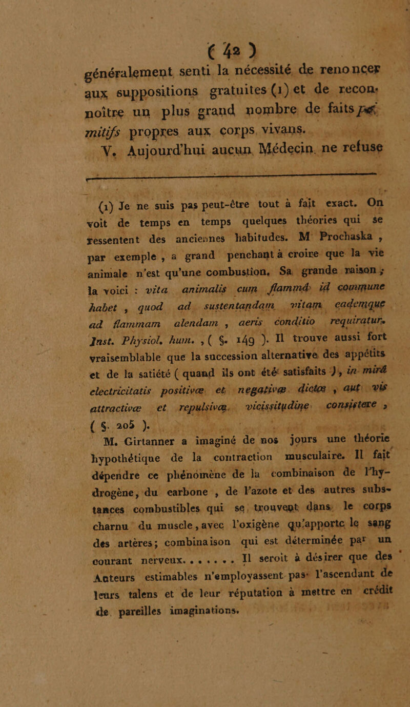 généralement senti. la nécessité, de renoncer aux suppositions gratuites (1)et de reCon: noître un plus grand nombre de faits P&amp;. mitifs Propres aux Corps, VLVANS.. |, Yo Aaiaird a aucun. Médecin. ne rctuse 2 CE r” G)] Je ne suis pas peut-être tout à fa exact. ‘on voit de temps en temps quelques théories qui se ressentent des anciennes Jiabitudes. M Prochaska , par exemple , a grand penchant à croire que la : vie animale n’est qu’une combustion, Sa grande raison ; la voici : vita animalis cum flammd) id commune habet , quod ad. sustentandam. . vita. GaferquE ad flammam alendam , aerts conditio |requiraturs Jnst. Physiol. hum. ,( 149 a Il trouve aussi fort vraisemblable que la succession alternative des appétits | et de la satiété ( quand ils ont été: satisfaits ),, &amp;e mir | electricitatis. positivæ, eb negativæ. dicte ; auf vis attractivæ (He TE Rennes vicisriq dune: : is FA { $ 205 } an a : : aa nc At eE vs M. Cirtangée a imaginé de mos jours une théorie hypothétique de la contraction musculaire. IL fait dépendre ce phénémène de Ja combinaison de l'hy- drogène, -du carbone , de Vazote et des ‘autres subs- tances combustibles qui se, trouvept dans. le corps charnu du muscle ,avec l'o xigène qu'apporte le sang des artères; combinaison qui est déterminée Par. un courant DEFVEUX, « « +. + Il seroit à désirer que ‘des * Aateurs estimables n'employassent. past l'ascendant de leurs talens et de leur réputation à mettre en | crédit de. pareilles imaginations. 5. PONS / LA