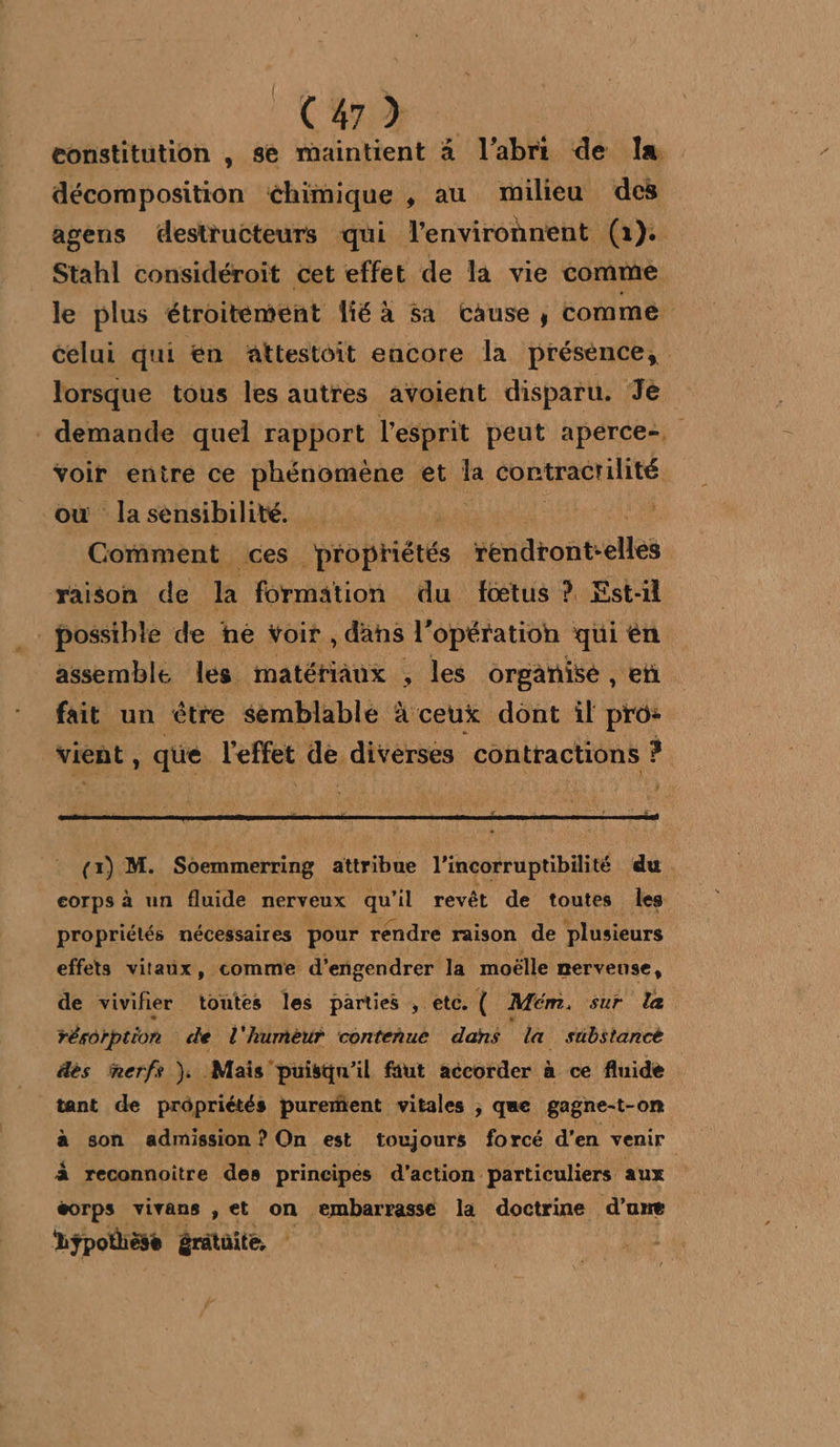 (4) eonstitution , se maintient à l'abri de la décomposition chimique , au milieu des agens destructeurs qui l’environnent (1). Stahl considéroit cet effet de la vie comme le plus étroitement lié à Sa cause, comme celui qui en Aattestoit encore la présence, lorsque tous les autres avolent disparu. Je demande quel rapport l'esprit peut aperce-, voir entre ce phénomène et la contractilité | où la sénsibilité. QUE Comment ces propriétés sendtont-elles raison de la formation du fœtus ? Est-il | possible de he voir , dans l'opération qui èn assemble les matériaux , les organisé , en fait un être semblable à ceux dont il pro: vient, que Ceres de, diverses contractions ? (x) M. Soemmerring attribue l’incorruptibilité du corps à un fluide nerveux qu il revêt de toutes les propriétés nécessaires pour rendre raison de plusieurs effets vitaux, comme d’engendrer la moëlle nerveuse, de vivifier toutes les parties , etc. Mém, sur le réorption de l'humèur conteñue dans la substance dès merfs ). Mais’ puisqu'il faut accorder à ce fluide tant de prôpriétés purerfent vitales ; que gagne-t-on à son admission ? On est toujours forcé d'en venir à reconnoitre des principes d'action particuliers aux éorps vivans ,et on. embarrasseé la doctrine d’une Lÿpothèse érâtoite,