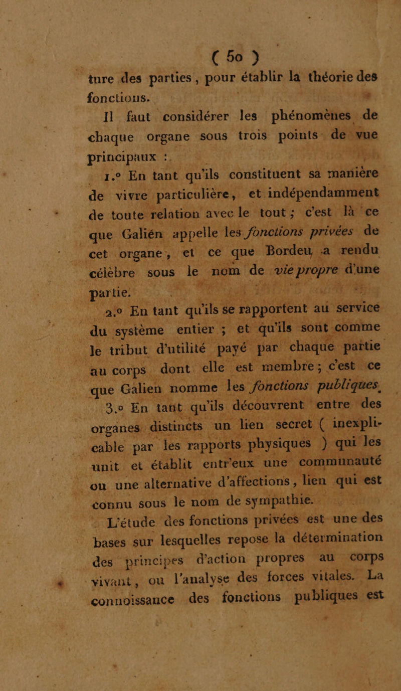 ture des parties, pour établir la théorie des fonctions. &gt; Il faut considérer les phénomènes de chaque organe sous trois points de vue principaux : | | 1.0 En tant qu'ils constituent sa manière de vivre particulière, et indépendamment de toute relation avec le tout; c'est là ce que Galién appelle les fonctions privées de cet organe, et ce que Bordeu a rendu célèbre sous le nom de vie propre d'une partie. 1.72 F3 SONT: OL | 2.0 En tant qu'ils se rapportent au service du système entier ; et qu'ils sont comme le tribut d'utilité payé par chaque partie au corps dont elle est membre; c’est ce que Galien nomme les fonctions publiques. 3,0 En tant qu'ils découvrent entre des organes, distincts un lien secret ( inexpli- cable par les rapports physiques ) qui les unit et établit entr'eux une communauté _ ou une alternative d’affections , lien qui est connu sous le nom de sympathie. L'étude des fonctions privées est une des bases sur lesquelles repose la détermination des principes d'action propres au Corps vivant, ou l'analyse des forces vitales. La conuoissance des fonctions publiques est