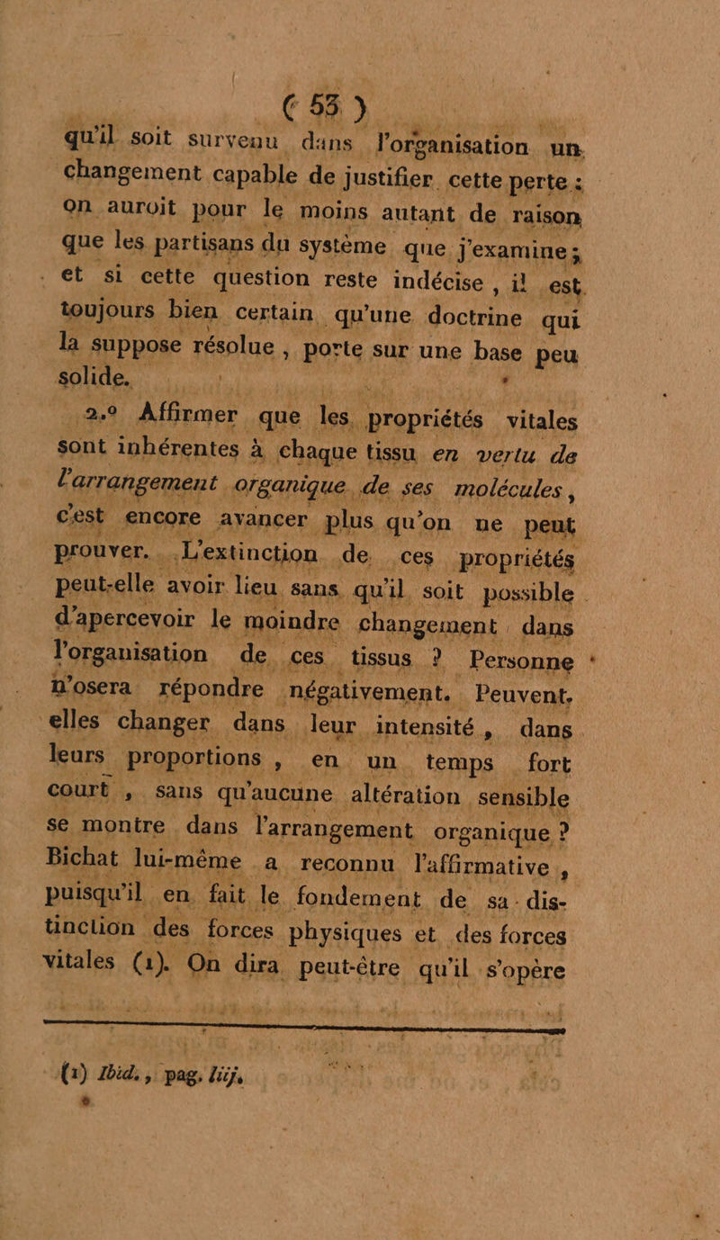 | (259. qu'il soit suryeou dans l'organisation un. changement capable de justifier cette perte : On auroit pour le moins autant de raison que les partisans du système que. j'examine; et si cette question reste indécise , il .€sk. toujours bien certain qu’une doctrine qui la suppose résolue , porte sur une base peu solide, Pro FAN. sur 249 Affirmer que ju propriétés vitales sont inhérentes à chaque tissu en vertu de l'arrangement organique. de ses molécules , cest encore ayancer plus qu’ ‘on ue peut prouver. u L'extinction de. ces propriétés peut: -elle avoir. lieu sans. qu 1h soit possible d’apercevoir le moindre changement dans l'organisation de. Ces, tissus Ÿ Personne n’osera répondre négativement. k Peuvent, elles changer dans. leur intensité , dans leurs proportions , en un temps fort court , sans qu'aucune altération sensible se montre . dans l'arrangement organique : ? Bichat lui-même à reconnu l'affirmative : puisqu ÿL en. fait le. fondement de sa-dis- tinction des forces physiques et des forces vitales (a). On dira HPSutÊe, qu äl. FORRS (1) Did. , pag, lig, è