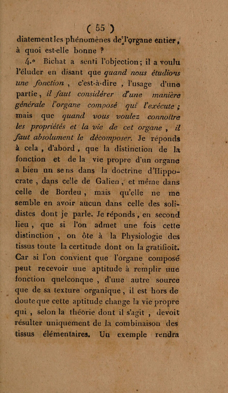 C55) diatementles phénomènes de: Jorpans ques , à quoi est-elle bonne ? Mint ie 4e Bichat a sénti l'objection:; il a voulu l’éluder en disant que guand nous étudions une fonction , c’est-à-dire , lusage d’une partie, 27 Jaut considérer d'une manière : générale l'organe composé qui exécute ; mais que quand vous voulez connoître les propriétés et la vie de cet organe A. faut absolument le décomposer. Je réponds à cela, d’abord, que la distinction de la fonction et de la vie propre d'un organe a bien un se ns dans Ja doctrine d’ 'Hippoz crate , dans celle de Galien , “et même dans celle de Bordeu , st mais qu elle ne me semble en avoir ‘aucun dans celle des soli-. distes dont je parle. Je réponds , ‘en sécond lieu, que Si l'on admet une fois cette distinction , on Ôôte à la Physiologie des tissus toute. la certitude dont on la gratifioit. Car si l'on convient que T'org gane composé peut recevoir uue aptitude à remplir uue fonction quelconque , k d'uue autre source que de sa texture organique , , il est hors de doute que cette aptitude change la vie propre qui, selon la théorie dont il s’agit , devoit résulter uniquement de Lt Re des tissus élémentaires, Un exemple rendra