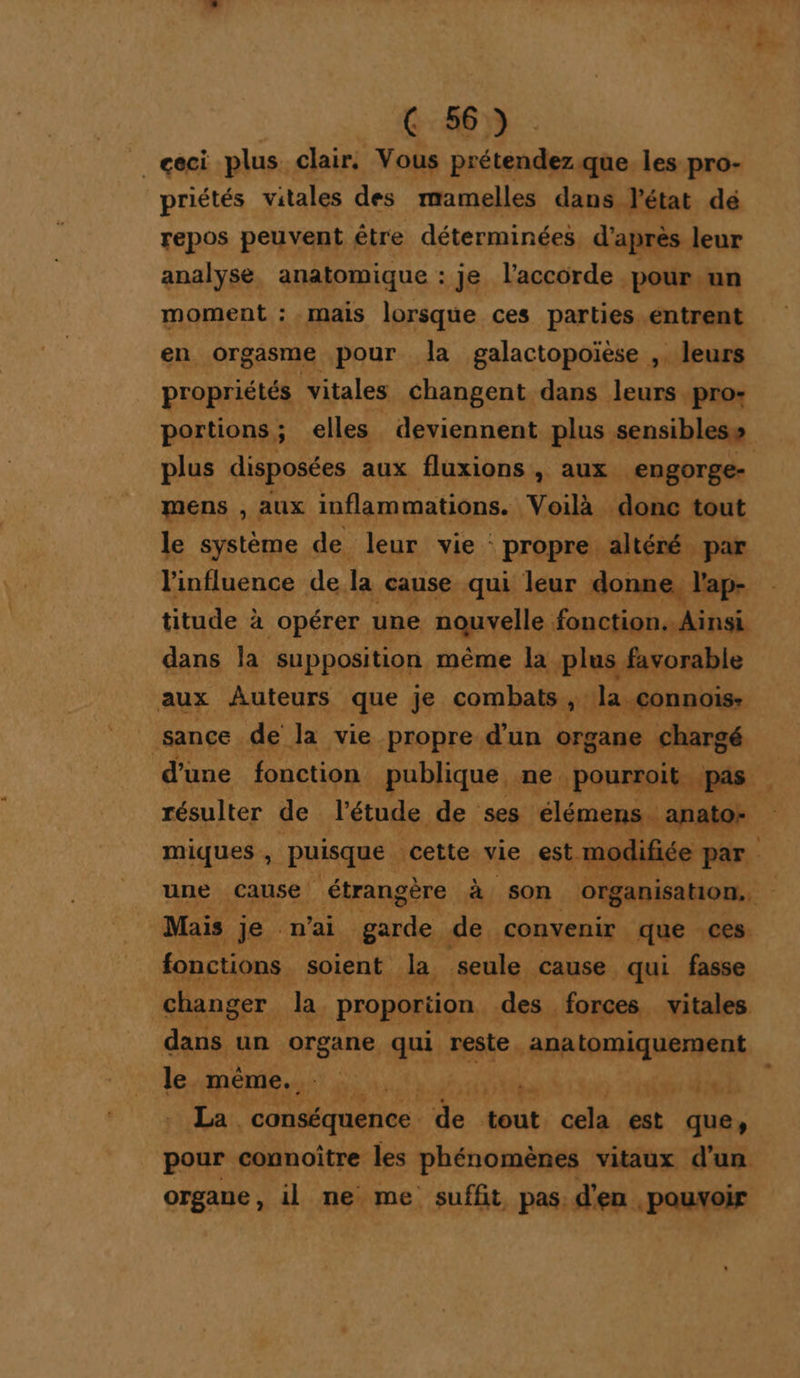 _ ceci plus clair. Vous prétendez. que. les pro- priétés vitales des mamelles dans l'état dé repos peuvent être déterminées d’après leur analyse, anatomique : je l'accorde pour.un moment : mais lorsque ces parties entrent en orgasme pour Ja galactopoièse ,. leurs propriétés vitales changent dans leurs pro- plus disposées aux fluxions &gt; aux engorge- mens , aux inflammations. Voilà donc tout le système de. leur vie propre altéré par l'influence de. la cause qui leur donne, l'ap- titude à à opérer une nouvelle fonction. Ainsi dans la supposition même la. plus favorable aux Auteurs que je combats ; la connois: sance de la vie propre d’un org ane chargé miques , PHARES ‘cette vie estt 0 une cause étrangère à son organisation. Mais je n'ai od de convenir que ces fonctions soient la. seule cause qui fasse changer. Ja. proportion. des. forces vitales dans un organe qui reste. _anatomiquement le même. TI OR TE di ed La . conséquence. da tout cela est que, pour connoître les phénomènes vitaux d'un organe, 1l ne me suffit, pas, d'en pouvoir