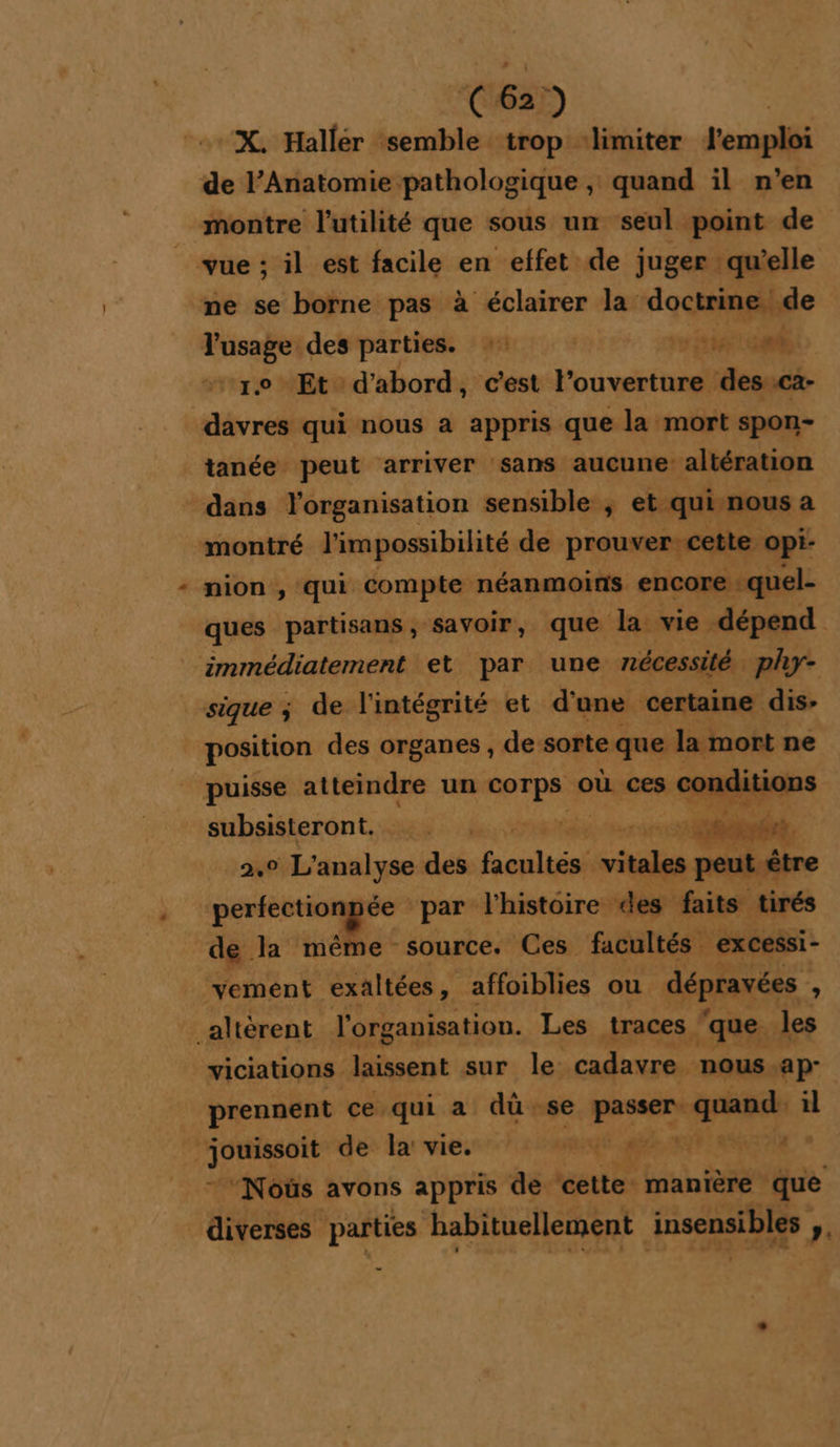 C6) “X. Hallér semble trop ‘limiter jeaplli Désir die: , quand il n’en montre l'utilité que sous un seul point de vue; il est facile en effet de juger qu’elle ne se borne pas à éclairer la: doctrine; de Tusage des parties. :: | TAN À “1.0 Et d'abord, c'est l'ouverture des.ca- davres qui nous a appris que la mort spon- tanée peut arriver sans aucune altération dans l'organisation sensible ; et quisnous a montré l'impossibilité de prouver cette opi- nion , qui compte néanmoins encore : quel- ques partisans, savoir, que la vie dépend immédiatement et par une nécessité phy- sique ; de l'intégrité et d'une certaine dis- position des organes , de sorte que lime: ne puisse atteindre un ne où ces cond subsisteront.  s Rebel .° L'analyse dés fsoplténé vitales peut être pertectionpée par l'histoire des faits tirés de la même source. Ces facultés | exCessi- vement exaltées affoiblies ou dépravées à _altèérent l'organisation. Les traces ‘que les wiciations laissent sur le: cadavre nous. ‘ap prennent ce qui a dû se RE La a L ts de: ha vies”: /:5 500 # à LL LE 4 “Nous avons appris de cette manière que diverses parties habituellement insensibles ». -