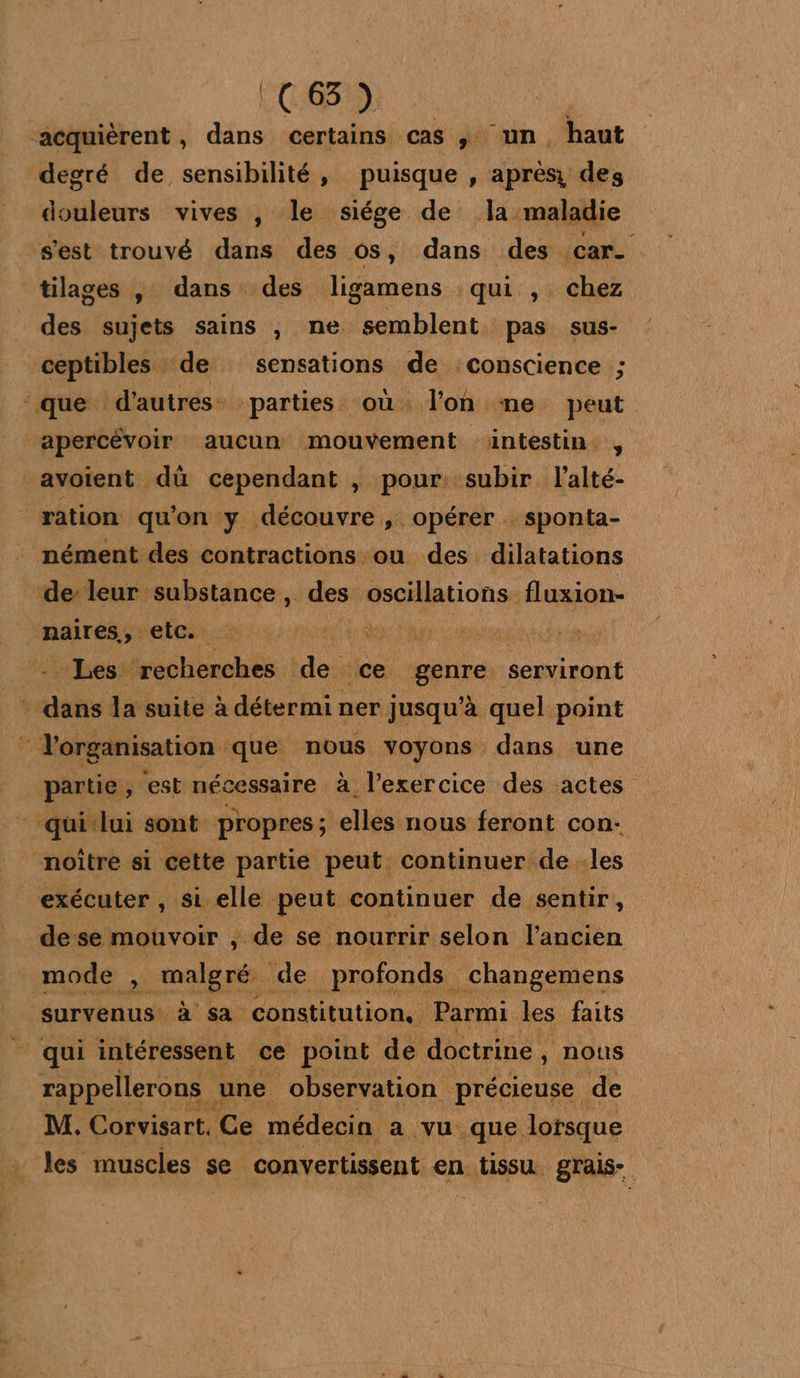 | FL C:635:): “acquièrent , dans certains cas st UM haut degré de sensibilité, puisque , après des douleurs vives , le siége de la maladie s'est trouvé dans des os, dans des car tilages , dans des ligamens qui , chez des sujets sains , ne semblent pas sus- ceptibles de sensations de conscience ; que d’autres parties où l’on me peut apercévoir aucun mouvement äüintestin , avoient dû cependant , pour: subir l’alté- ration qu'on y découvre ;. opérer . sponta- nément des contractions ou des dilatations ‘de leur substance, des rapMionse fluxion- maires, KE 4 te Sen ti Les ‘recherches de ce genre: serviront ais la suite à détermi ner jusqu’à quel point F Yorganisation que capes voyons dans une partie, est nécessaire à l'exercice des actes - qui lui sont propres; elles nous feront con- noître si cette partie peut continuer de :les exécuter , si elle peut continuer de sentir, dese mouvoir , de se nourrir selon l’ancien mode x mas de. profonds. _changemens survenus à sa constitution. Parmi. les faits _ qui intéressent ce point de doctrine , nous rappellerons une observation précieuse de M. Corvisart, Ce médecin a vu que lorsque les muscles s se. convertissent en tissu grais-