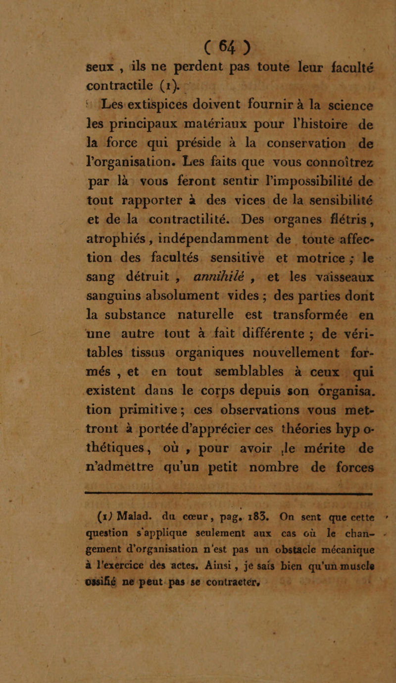 seux , ils ne prdent pas toute Jeur faculté £ contracte (rep “ bg ob, _ Les extispices doivent fournir à la. science el principaux matériaux pour l’histoire de la force qui préside à la conservation de l'organisation. Les faits que vous connoîtrez par là vous feront sentir l'impossibilité « de À tout rapporter à des vices de la sensibilité : et de la contractilité. Des mrpanen flétris, k atrophiés , indépendamment de toute affec- tion des facultés. sensitive et motrice ; le sang détruit , annihilé , et les. vaisseaux sanguins absolument vides ; des parties dont la substance naturelle est transformée en. une autre tout à fait différente ; = de. véri-. tables tissus organiques nouvellement for- més ,et en tout semblables à. ceux ; qui existent dans le corps depuis son organisa. ; tion primitive ; ces observations vous met- _tront à portée:di apprécier ces théories hyp. œ. thétiques , où , pour avoir le mérite de _n’admettre qu’ un petit. nombre de forces -1 »” É 24 re * ED D a . (x) Malad. du cœur, page L 185. On sent que Ji question s'applique seulement aux cas où le chan- | gement d'organisation n'est pas un obstacle mécanique à l'exercice dés actes, Ainsi, jé sais bien qu'un muscle + - ssifié ne peut. pas se contragtére 4 0 1, ae