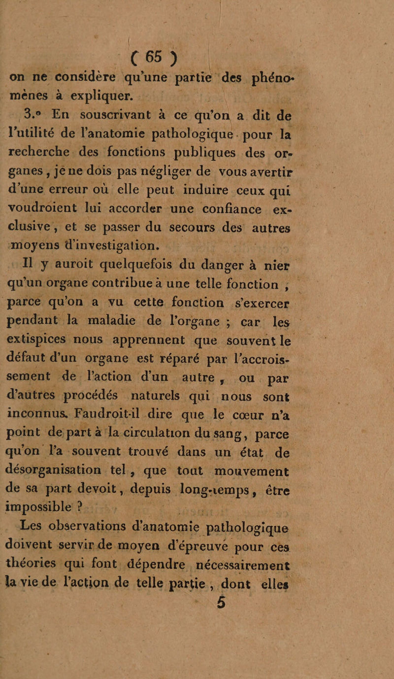 CS: on ne considère qu’une partie des phéno- mènes à expliquer. | 3. En souscrivant à ce au’ on à dit de l'utilité de l'anatomie pathologique. pour la recherche des fonctions publiques des Or- ganes , jé ne dois pas négliger de vous avertir d’une erreur où elle peut induire ceux qui voudroient lui accorder une confiance ex- clusive, et se passer du secours des autres moyens d'investigation. spi Il y auroit quelquefois du danser à à nier qu’un organe contribue à une telle fonction ; parce qu'on a vu cette fonction s'exercer pendant la maladie de l'organe ; car les extispices nous apprennent que souvent le défaut d’un organe est réparé par l’accrois- sement de l’action d'un autre, ou par d'autres procédés naturels qui nous sont inconnus, Faudroit:il dire que le cœur n’a point de part à‘la circulation du sang, parce qu'on l'a souvent trouvé dans un état de désorganisation tel, que tout mouvement de sa part devoit, mispuis: long-emps, être impossible ? is . Les observations FRE an pathologique doivent servir de moyen d'épreuve pour ces théories qui font dépendre. nécessairement la vie de l’action de telle partie , dont elles