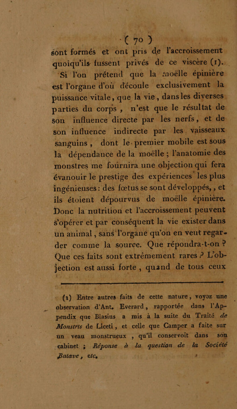 * sont formés et. ont pris de l'accroissement quoiqu'ils fussent privés de ce viscère (1).. ‘Si l'on prétend que la moëlle épinière est l'organe d'où découle exclusivement la puissance vitale, que la vie, dans les diverses. parties du corps, n'est que le rÉHIUE de son influence directe par les nerfs, et de son ‘influence indirecte par les. vaisseaux sanguins, dont le. premier mobile est sous la dépendance de la moëlle ; l'anatomie. des monstres me fournira une objection qui fera évanouir le prestige des expériences les plus _ingénieuses : des fœtus se sont développés, » et ils étoient dépourvus de moëlle épinière. Donc la nutrition et l'accroissement peuvent opérer et par conséquent la vie exister dans un animal, sans l'organe qu'on en veut regar- der comme la source. Que répondra- -t-on ? Que ces faits sont extrêmement rares ? L'ob- à jection est aussi forte , quand de tous ceux v ù e ’ , r ; à + : A a, f : + % +” hr È L ‘ : L + {1) Entre autres faits de cette nature, ‘yotré ‘une observation d’Ant, Everard, rapportée dans l’'Ap- pendix que Blasius a mis à la suite du Traité de Monstris de Liceti, et celle que Camper : a faite sur un veau monstrueux , qu'il conservoit dans soi cabinet ; Réponse à la question de la Sa Jaiave, etc, ”