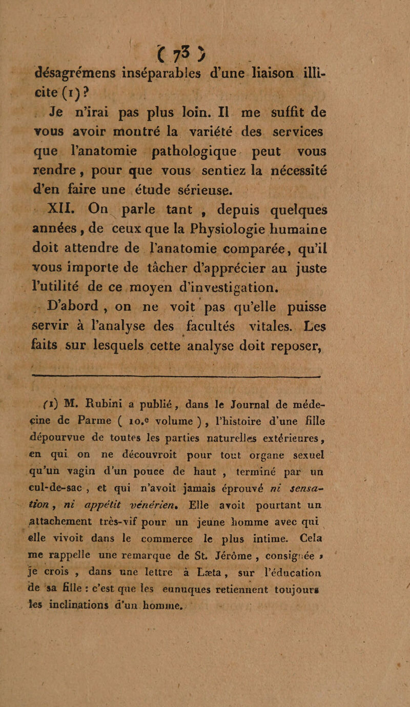 eRD.. : … désagrémens inséparables d’ une. liaison illi- cite (1)? | | RON Je n'irai pas plus loin. He suffit de vous avoir montré la variété des services que l anatomie pathologique. peut vous rendre , pour que vous sentiez la nécessité d'en faire une étude sérieuse. XII On parle tant , depuis quelques années, de ceux que la Physiologie humaine doit attendre de. l'anatomie comparée, qu'il vous importe de tächer d'apprécier au juste l'utilité de ce. moyen d'investigation. - D'abord , on ne voit pas qu'elle puisse servir à l'analyse des facultés vitales. Les faits sur lesquels cette ‘analyse doit reposer, # + (3) M. Rubini a publié, dans le Journal de méde- cine de Parme ( 10. volume ), l’histoire d’une fille dépourvue de toutes les parties naturelles extérieures, en qui on ne découvroit pour tout organe. sexuel qu'un vagin d'un pouce de haut , terminé par un cul-de-sac , et qui n’avoit jamais éprouvé nt sensa- tion, ni appétit vénérien. Elle avoit pourtant un attachement très-vif pour un jeune homme avec qui elle vivoit dans le commerce le plus intime. Cela me rappelle une remarque de St. Jérôme , consigrée » je crois , dans une lettre à Læta, sur ‘le éducation de ‘sa fille : c’est que les pr ur retiennent toujours les inclinations d’un homme, .