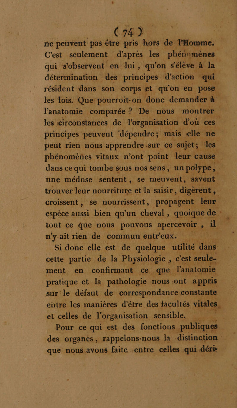 ne peuvent pas être pris hors de l'Homme. C'est seulement d'apres les phétomènes qui s’observent en lui, qu'on # élève à la détermination des principes d'action qui résident dans son corps et qu'on en pose. les lois. Que pourroit-on ‘donc demander à les circonstances de l'organisation d'où ces principes peuvent ‘dépendre; mais elle ne L dans ce qui tombe sous nos sens, un polype, une médnse sentent, se meuvent, savent croissent, se nourrissent, propagent leur _n'yaitrien de commun entr'eux. ment en confirmant ce que l'anatomie pratique et la pathologie nous sont appris sur le défaut de correspondance constante et celles de l'organisation sensible. Pour ce qui est des fonctions publiques que nous avons faite entre celles qui déri +