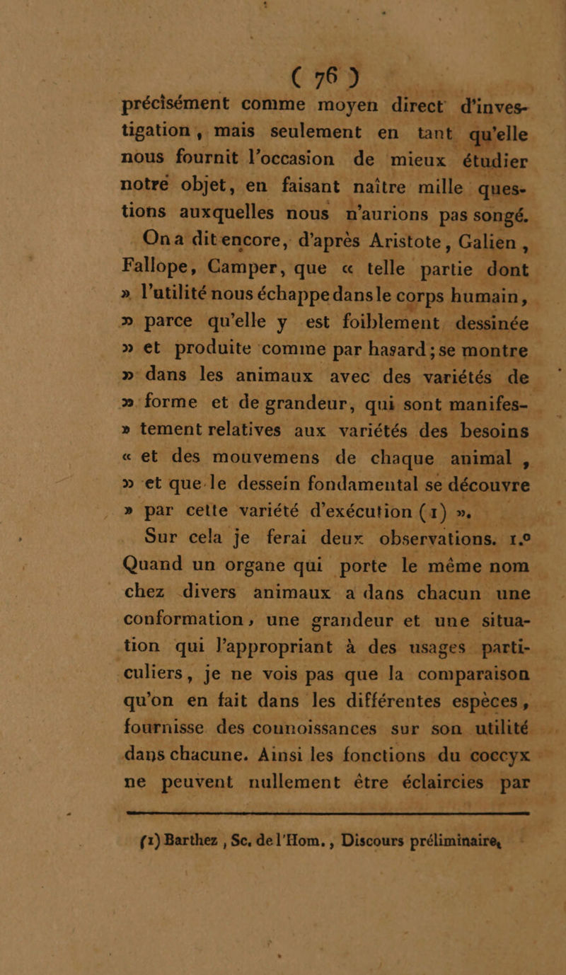 | CH À précisément comme moyen direct d'inves- tigation, mais seulement en tant. ne nous fournit l’occasion de mieux ‘étud di tions auxquelles nous n'aurions pas songé. On a ditencore, d’après Aristote, Galien à Fallope, Camper, que « telle partie dont. » parce qu’elle y est foiblement. dessinée » et produite ‘comime par hasard : : se montre cond, »- dans les animaux avec des variétés de. LL tement relatives aux variétés des besoins et des mouvemens de chaque animal , » et que le dessein fondamental se découvre par cette variété d'exécution (4 LJem ET Sur cela je ferai deux observations. 1.0 Quand un organe qui porte le même nom chez divers animaux a dans chacun une conformation, une grandeur et une situa- tion qui l’appropriant à des usages parti- culiers, je ne vois pas que la comparaison = Lai ÿ * PETER {1) Barthez , Sc, de l'Hom. , Discours préliminaire, E L