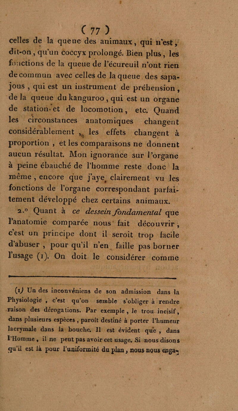 C970) nn celles de la queue des animaux, qui n’est dit-on, qu'un cCoccyx prolongé. Bien plus, les foactions de la queue de l’écureuil n’ont rien de commun avec celles de la queue des sapa- jous , qui est un instrument de préhension, de la queue du kanguroo , qui est un organe de station: et de locomotion, etc, Quand les circonstances anatomiques changent considérablement x les effets changent à proportion , et les comparaisons ne donnent aucun résultat, Mon i ignorance sur l’organe à peine ébauché de l'homme reste donc la. même , encore que j'aye, clairement vu les FNOUODS de l'organe correspondant parfai- tement développé chez certains animaux. 2.9 Quant à ce dessein fondamental que l'anatomie comparée nous’ fait découvrir, c'est un principe dont il seroit trop facile d'abuser , pour qu'il n’en faille pas borner l'usage 0! On doit le : considérer : comme mener (1) Un des inconvéniens de son admission dans la Physiologie , c’est qu'on semble s’obliger à ‘rendre raison des dérogations. Par exemple , le trou. ineisif, s dans plusieurs espèces , paroît destiné à porter l'humeur lacrymale dans la bouche, 11 est évident que , dans l'Homme, il ne peut pas avoir cet usage, Si nous disons qu’il est là pour L'aniformité du plan , nous nous Engas