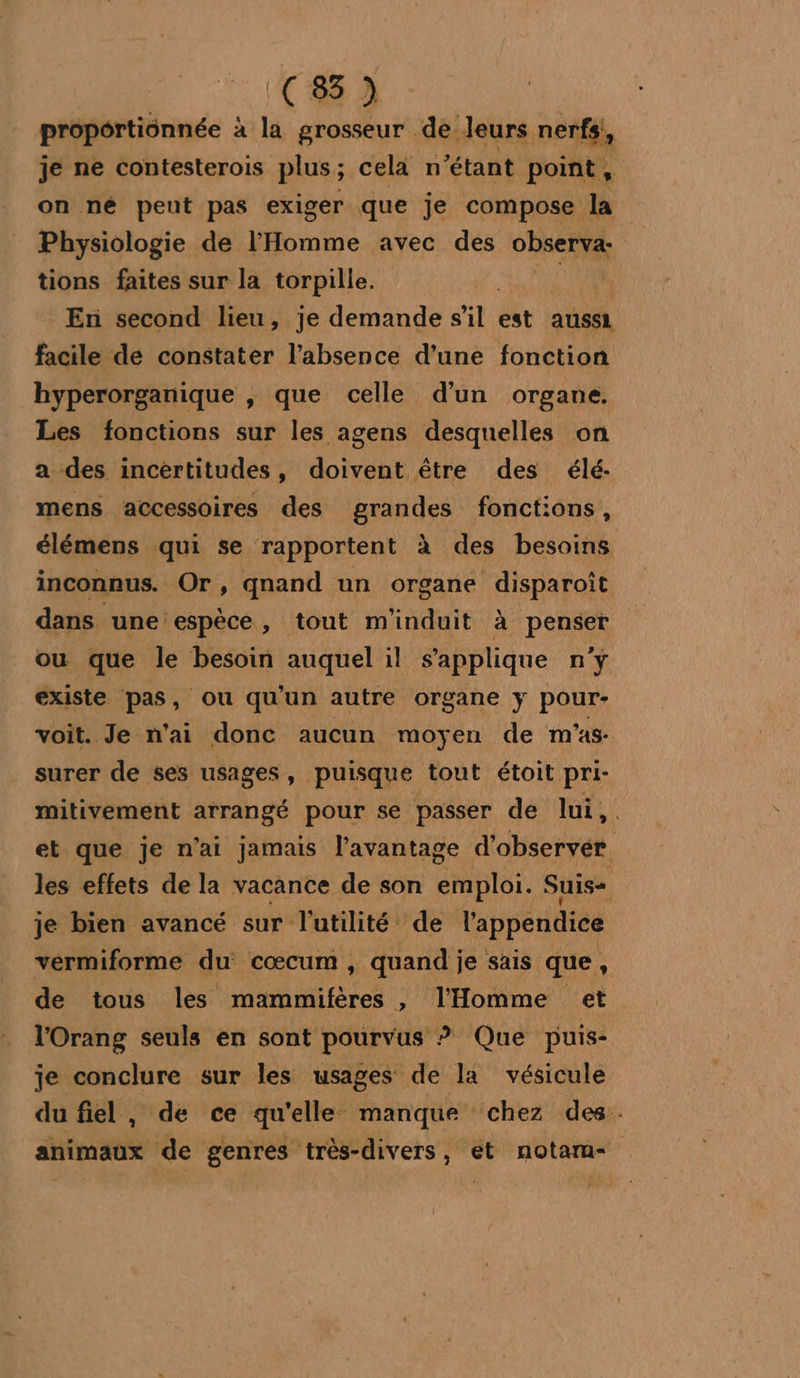 proportionnée à la grosseur de leurs nerfs; je ne contesterois plus; cela n° étant point, on né peut pas exiger que je compose la ; Physiologie de l'Homme avec des observa: tions faites sur la torpille. En second lieu, je demande sil est aussi facile de constater l’absence d’une fonction hyperorganique , que celle d’un organe. Les fonctions sur les agens desquelles on a des incertitudes, doivent être des élé- mens accessoires des grandes fonctions, élémens qui se rapportent à des besoins inconnus. Or, qnand un organe disparoît dans une espèce , tout m'induit à penser ou que le besoin auquel il s'applique n'y existe pas, ou qu'un autre organe y pour- voit. Je n'ai donc aucun moyen de m'as. surer de ses usages , puisque tout étoit pri- mitivement arrangé pour se passer de lui,. et que je n’ai jamais l'avantage d'observer les effets de la vacance de son Émoté Suis je bien avancé sur l'utilité de l'appendice vermiforme du cœcum, quand ; je sais que, de tous les MA DE tres ,; l'Homme et l'Orang seuls en sont pourvus ? Que puis- je conclure sur les usages de la vésicule du fiel, de ce qu'elle: manque chez des. animaux de genres trés-divers, et notarm- |