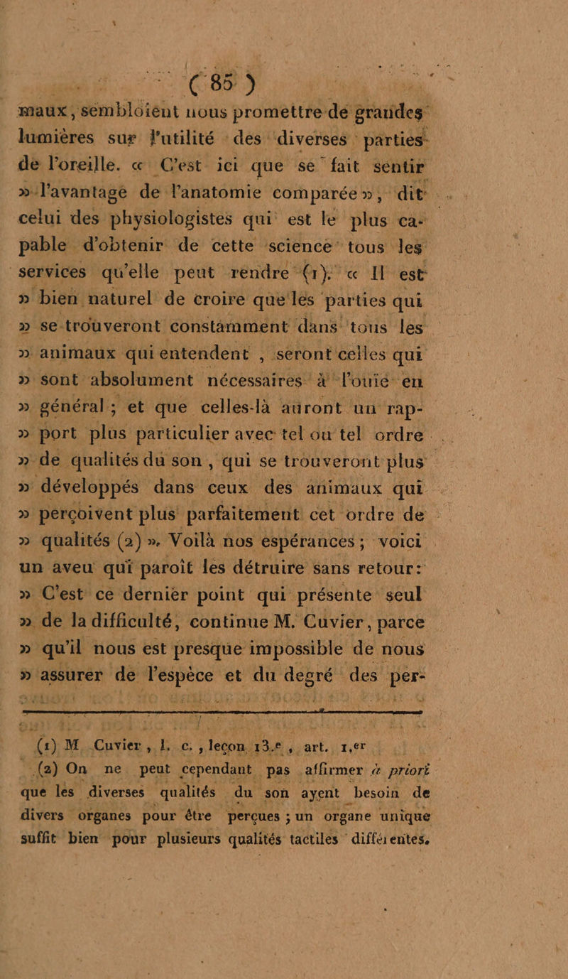 ce) maux, sémbloient nous promettre dé grandes” lumières sur l'utilité des diverses : parties: de l'oreille. « Cest ici que se fait sentir &gt;». l'avantage de lanatomie comparée», ‘dit . celui des physiologistes qui est le he ca pable d'obtenir de cette science’ tous les services qu elle peut rendre (r}° « Il est D bien naturel de croire que les parties qui 2 se trouveront constamment ‘dans tous les ; D. animaux qui entendent , seront celles qui » sont absolument énés eee x louié- en » général; et que celles-là auront un rap- » port plus particulier avec tel ou tel ordre . » de qualités du son , qui se trouveront plus » développés dans ceux des animaux qui » percoivent plus parfaitement cet ordre de qualités (2) » Voilà nos espérances ; : voici un aveu qui paroît les détruire sans retour: » C'est ce dernier point qui présente seul » de la difficulté, continue M. Cuvier, parce » qu il nous est presque impossible de nous _» assurer de ji et qu A des nu ri LEE n°] V &amp;E {) M. Cuvier à L Ch Tao 13 fysart.|1,er | (2) On ne peut cependant. pas affirmer &amp; Priori que les diverses qualités du son ayent _besoin de divers organes pour être perçues ; un organe unique suffit bien pour plusieurs qualités tactiles différentes,