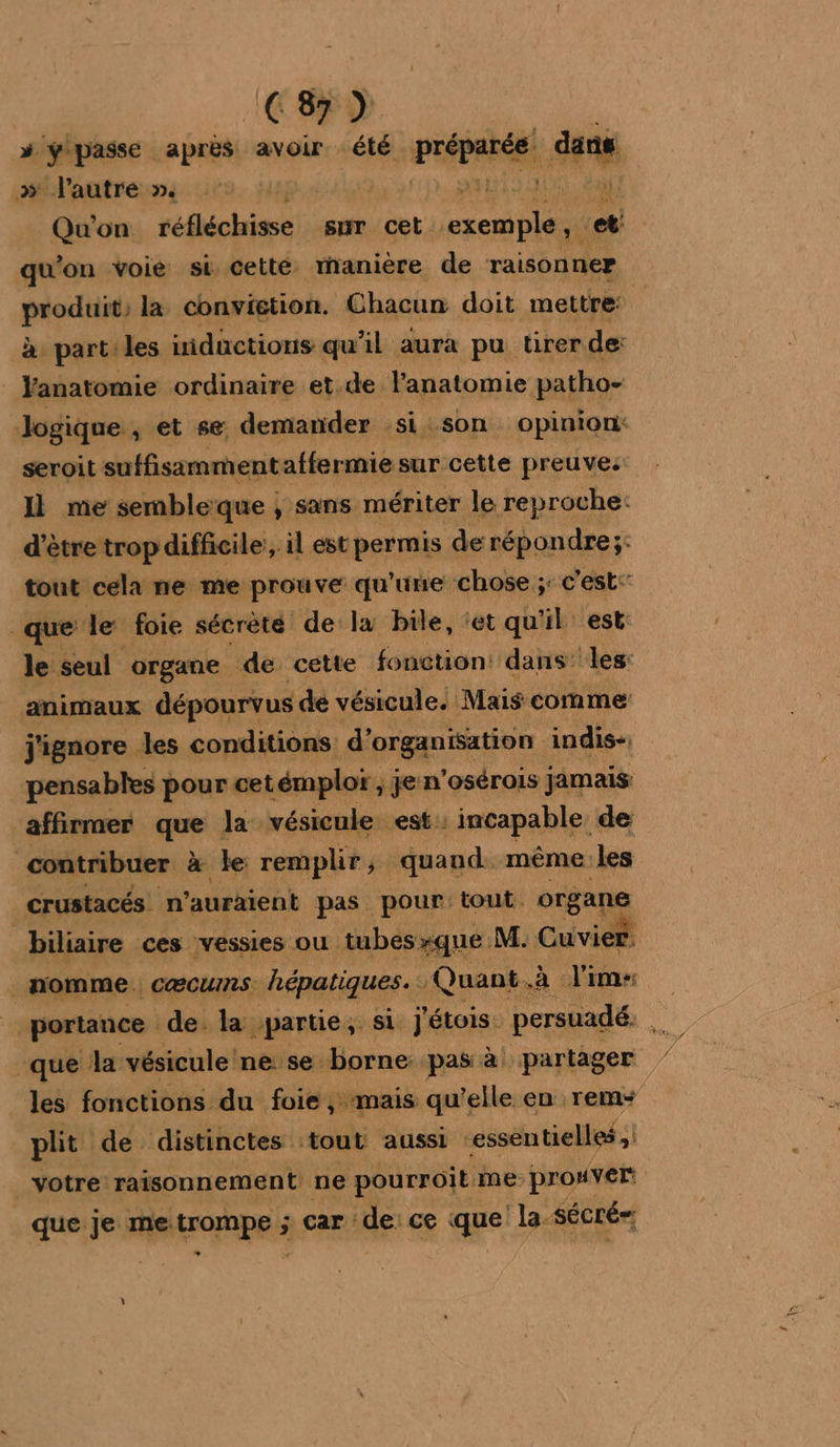 # ypasse après avoir été Pepe Que » l'autre ». à Qu'on réfléchisse sur cet. exemple m qu'on voie si cetté manière de raisonner pese la convigtion. Chacun doit mettre: à part:les iidactious qu'il aura pu tirer de: anatomie ordinaire et.de Fanatomie patho- logique , et se demander si son opinion: seroit suffisimmentaffermie sur cette preuves Il me sembleïque ; sans mériter le reproche: d’être trop difficile’, il est permis derépondre;: tout cela ne me prouve qu'une chose ;: c'est: que le foie sécrèté de la bile, ‘et qu'il est: le seul organe de cette fonction: dans: les: animaux dépourvus dé vésicule. Mais comme j'ignore les conditions d’ organisation indis-. pensables pour cetémploï ; je n'osérois jamais affirmer que la vésicule est: incapable de contribuer x le remplir, quand. même les crustacés n'auraient pas pour: tout: organe biliaire ces vessies ou tubesxque. à nomme. cæcuns hépatiques. Quant. à lim: | portance de. la partie, si Jétois persuadé. k que la vésicule ne se borne pas à partager les fonctions du foie, mais qu’elle en rem plit de distinctes ‘tout aussi essentielles votre raisonnement ne pourroit me prouver que je me. SE car de: ce que la- sécré=,