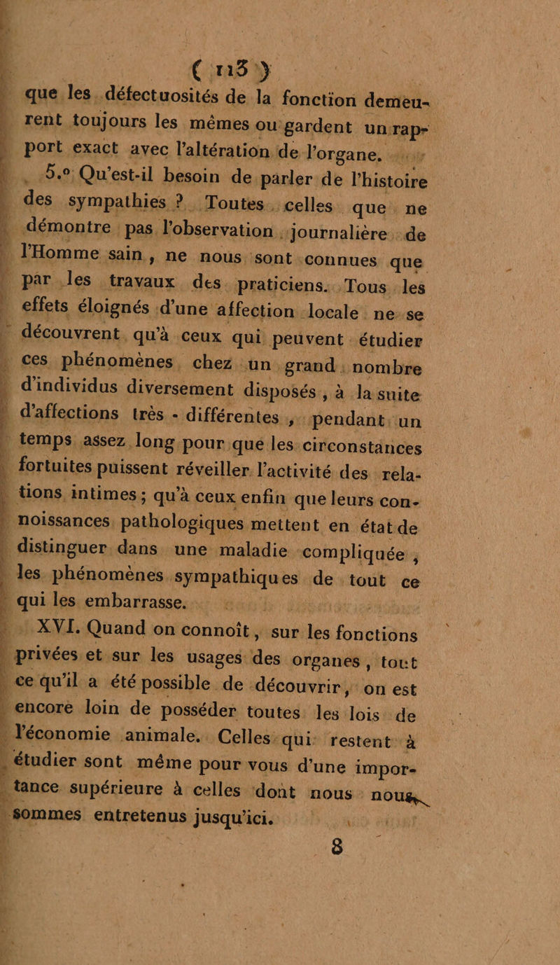 ÿ “ 4 | 1 ( 81} que les. défectuosités de la fonction demeu- rent toujours les mêmes ou: gardent un: Tape _ port exact avec l'altération de l'organe. UCI 8.9 Qu'est-il besoin de parler de l'histoire | des sympathies ? Toutes celles que ne démontre pas. l'observation “Journalière de 4 l'Homme sain, ne nous sont connues que | par les travaux des. praticiens. Tous les effets éloignés d'une affection ‘locale ne-se * découvrent. qu'à ceux qui. Peuvent : étudier ces phénomènes, chez un grand. nombre | d'individus diversement disposés, à la suite | d’affections très - différentes , ‘pendant: un temps. assez. Jong pour qué les circonstances fortuites puissent réveiller l’activité des rela- | tions intimes ; qu’à ceux enfin que leurs con- | noissances pathologiques mettent en état de | distinguer. dans une maladie compliquée ÿ | les phénomènes. sympathiques de tout ce | qui les embarrasse. Ke HE Man Quand on connoît, sur les Mes | privées et sur les usages des organes, tout ce qu'il a été possible de découvrir, on est encore loin de posséder toutes les lois 1e . l'économie animale. Celles: qui: restent: étudier sont même pour vous d’une he Le supérieure à celles dont nous. mire L sommes entretenus jusqu'ici , 2 r ÿ “4