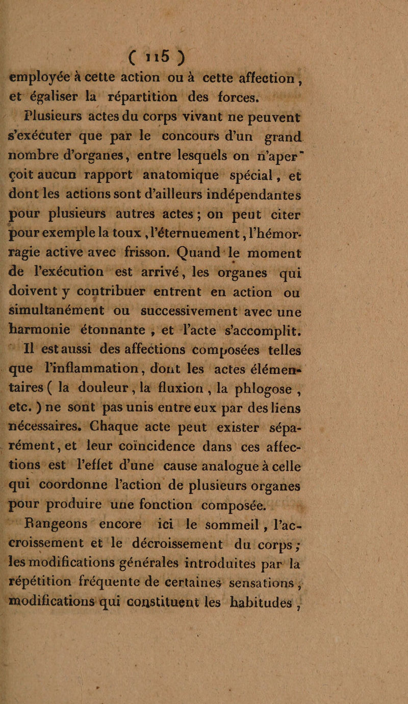 “employée à cette action ou à cette affection, et égaliser la répartition des forces. - Plusieurs actes du corps vivant ne peuvent s'exécuter que par le concours d’un grand. nombre d'organes, entre lesquéls on n'aper” Goit aucun ti En es sat et pour iprirreue autres actes; on peut citer ‘pour exemple la toux AMelanéent , l'hémor- ragie active avec frisson. Quand'le moment de l'exécution est arrivé, les organes qui doivent y contribuer entrent en action ‘ou simultanément ou successivement avec une rapide étonnante , et l'acte s'accomplit. Il estaussi des affections composées telles que linflammation, dout les actes élémem taires( la douleur , x fluxion , la phlogose , 3 etc. )ne sont pas unis entre eux par des liens : nécessaires. Chaque acte peut. exister sépa- . rément,et leur coïncidence dans ces affec- tions est l’eflet d’une cause analogue à celle qui coordonne l’action de plusieurs organes <ite produire ‘une fonction composée, “Rangeons encore ici le sommeil , l’ac- croïssement et le décroissement du corps; es modifications générales introduites par’ la répétition fréquente de certaines sensations ; “modifications qui constituent les habitudés ,