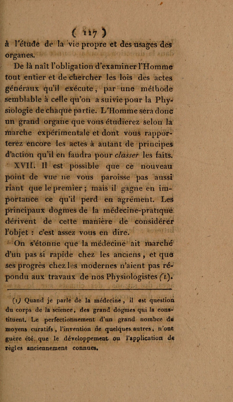 à l'étude dela vie épées et des PES ae Hein sétoigeul ide # A dis _ De là naît l'obligation d'examiner l'Homme tout ‘entier ét detherchér les lois: ‘des ‘actes généraux qu'il ‘exécute ;‘ par ‘une méthode . semblable à célle qu'on à suivie: pour la Phy-< _ siologie de chaque partie. L'Homme séra done un ‘grand organe que vous étudierez selon là _iaréhe éxpérimentalé et dont vous Tappôr- teréz encore les actes à autant de principes d'action qu'il én faudra pour classer les faits. * XVIL. Il est possible qué cé nouveau | point de vue ne vous paroisse pas ‘aussi -riant que le premier ; mais'‘il gagne en im |portance ce qu'il perd en agrément. Les Principaux dogmes de la médecine-pratiqué dérivent de cetté manière de considérér is 4 c'est asséz vous en dire. _ On s'étonne que la médéciné’ ait Marché au pas si rapide chez les anciens, et que es progrès chez l£s modernes n’aient pas ré: go aux travaux denos Te eee ( 7 »n à y 4 de 4 ND PT Fri 4 FRET) LA Fe Fi \&amp;s Seat à - : % dé je baie db la Pre nl est question * du corps de la science, des grand dogmes qui la cons- + titient. ‘Le perfectionnement d'un. grand. nombre de moyens curatifs, l'invention de. quelques. autres, n'ont guère été, que le développement ou l'application de | iii anciennement connues,