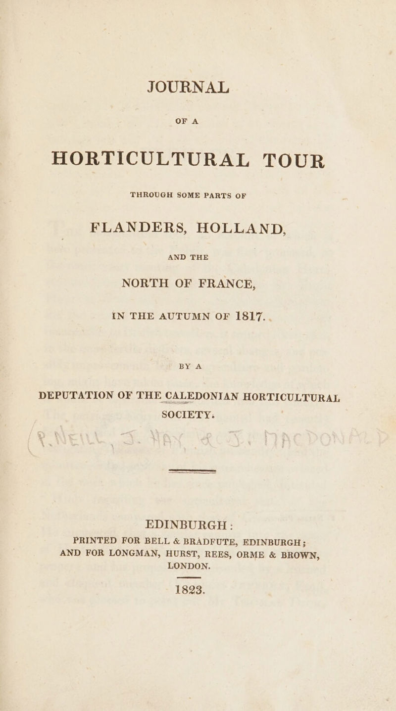 OF A HORTICULTURAL TOUR THROUGH SOME PARTS OF FLANDERS, HOLLAND, AND THE NORTH OF FRANCE, IN THE AUTUMN OF I1817.. BY A DEPUTATION OF THE CALEDONIAN HORTICULTURAL SOCIETY: EDINBURGH : PRINTED FOR BELL &amp; BRADFUTE, EDINBURGH; AND FOR LONGMAN, HURST, REES, ORME &amp; BROWN, LONDON. 1823.