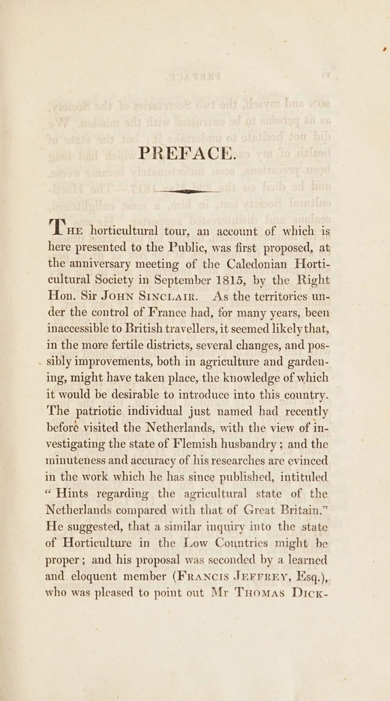 PREFACE. Tur horticultural tour, an account of which is here presented to the Public, was first proposed, at the anniversary meeting of the Caledonian Horti- cultural Society in September 1815, by the Right Hon. Sir Jonn Stncuair. As the territories un- der the control of France had, for many years, been inaccessible to British travellers, it seemed likely that, in the more fertile districts, several changes, and pos- . sibly improvements, both in agriculture and garden- ing, might have taken place, the knowledge of which it would be desirable to introduce into this country. The patriotic individual just named had recently beforé visited the Netherlands, with the view of in- vestigating the state of Flemish husbandry ; and the minuteness and accuracy of his researches are evinced in the work which he has since published, intituled “ Hints regarding the agricultural state of the Netherlands compared with that of Great Britain.” He suggested, that a similar mquiry into the state of Horticulture in the Low Countries might be proper; and his proposal was seconded by a learned and eloquent member (FrANcIs JEFFREY, Hsq.), who was pleased to point out Mr THomas Dicx-
