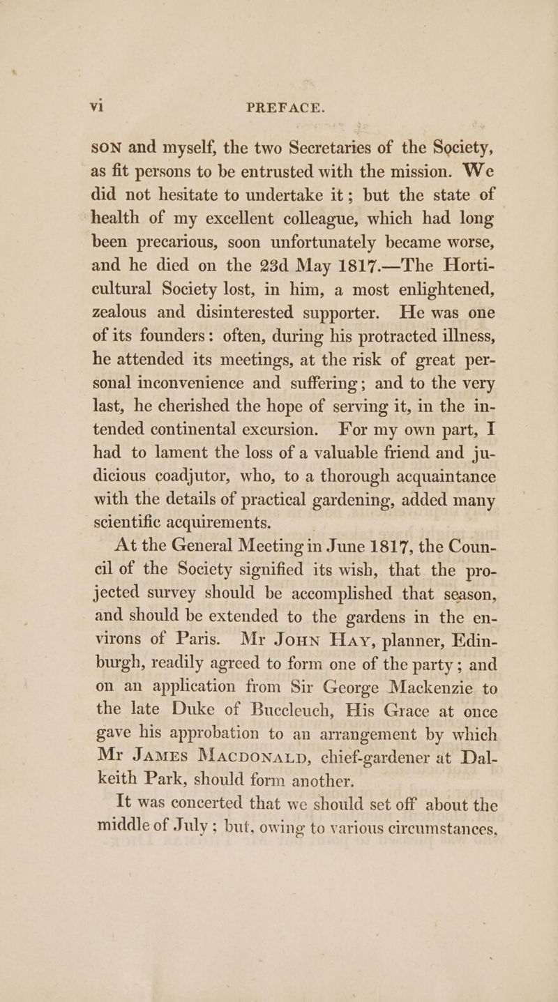 SON and myself, the two Secretaries of the Society, as fit persons to be entrusted with the mission. We did not hesitate to undertake it; but the state of health of my excellent colleague, which had long been precarious, soon unfortunately became worse, and he died on the 23d May 1817.—The Horti- cultural Society lost, in him, a most enlightened, zealous and disinterested supporter. He was one of its founders: often, during his protracted illness, he attended its meetings, at the risk of great per- sonal inconvenience and suffering; and to the very last, he cherished the hope of serving it, in the in- tended continental excursion. For my own part, I had to lament the loss of a valuable friend and ju- dicious coadjutor, who, to a thorough acquaintance with the details of practical gardening, added many scientific acquirements. At the General Meeting in June 1817, the Coun- cil of the Society signified its wish, that the pro- jected survey should be accomplished that season, and should be extended to the gardens in the en- virons of Paris. Mr Joun Hay, planner, Edin- burgh, readily agreed to form one of the party; and on an application from Sir George Mackenzie to the late Duke of Buccleuch, His Grace at once gave his approbation to an arrangement by which Mr James Macpona np, chief-gardener at Dal- keith Park, should form another. It was concerted that we should set off about the middle of July ; but, owing to various circumstances,