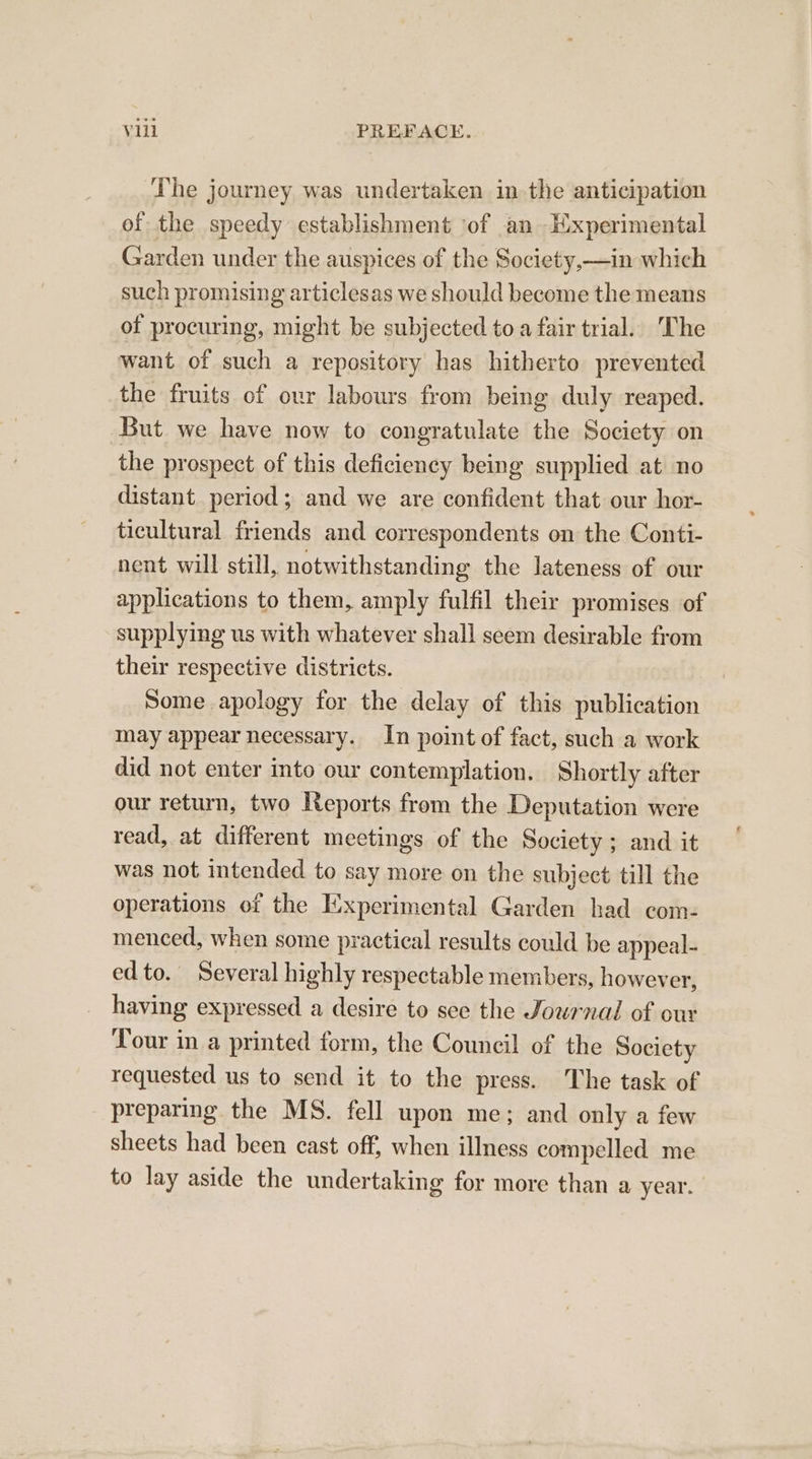The journey was undertaken in the anticipation of the speedy establishment ‘of an Experimental Garden under the auspices of the Society,—in which such promising articlesas we should become the means of procuring, might be subjected to a fair trial. The want of such a repository has hitherto prevented the fruits of our labours from being duly reaped. But we have now to congratulate the Society on the prospect of this deficiency being supplied at no distant. period; and we are confident that our hor- ticultural friends and correspondents on the Conti- nent will still, notwithstanding the lateness of our applications to them, amply fulfil their promises of supplying us with whatever shall seem desirable from their respective districts. Some apology for the delay of this publication may appear necessary. In point of fact, such a work did not enter into our contemplation. Shortly after our return, two Reports from the Deputation were read, at different meetings of the Society; and it was not intended to say more on the subject till the operations of the Experimental Garden had com- menced, when some practical results could be appeal- ed to. Several highly respectable members, however, having expressed a desire to see the Jowrnal of our Tour in a printed form, the Council of the Society requested us to send it to the press. The task of preparing the MS. fell upon me; and only a few sheets had been cast off, when illness compelled me to lay aside the undertaking for more than a year.