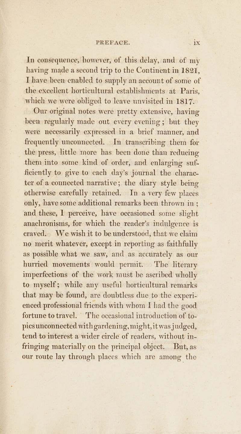 In consequence, however, of this delay, and of my having made a second trip to the Continent in 1821, I have been enabled to supply an account of some of the excellent horticultural establishments at Paris, which we were obliged to leave unvisited in 1817. Our original notes were pretty extensive, having been regularly made out every evening; but they were necessarily expressed in a brief manner, and frequently unconnected. In transcribing them for the press, little more has been done than reducing them into some kind of order, and enlarging suf- ficiently to give to each day’s journal the charac- ter of a connected narrative; the diary style being otherwise carefully retained. In a very few places only, have some additional remarks been thrown in ; and these, I perceive, have occasioned some slight anachronisms, for which the reader’s indulgence is craved. We wish it to be understood, that we claim no merit whatever, except in reporting as faithfully as possible what we saw, and as accurately as our hurried movements would permit. The literary imperfections of the work must be ascribed wholly to myself; while any useful horticultural remarks that may be found, are doubtless due to the experi- enced professional friends with whom I had the good fortune to travel. The occasional introduction of to- pics unconnected with gardening, might, it was judged, tend to interest a wider circle of readers, without in- fringing materially on the principal object. But, as our route lay through places which are among the