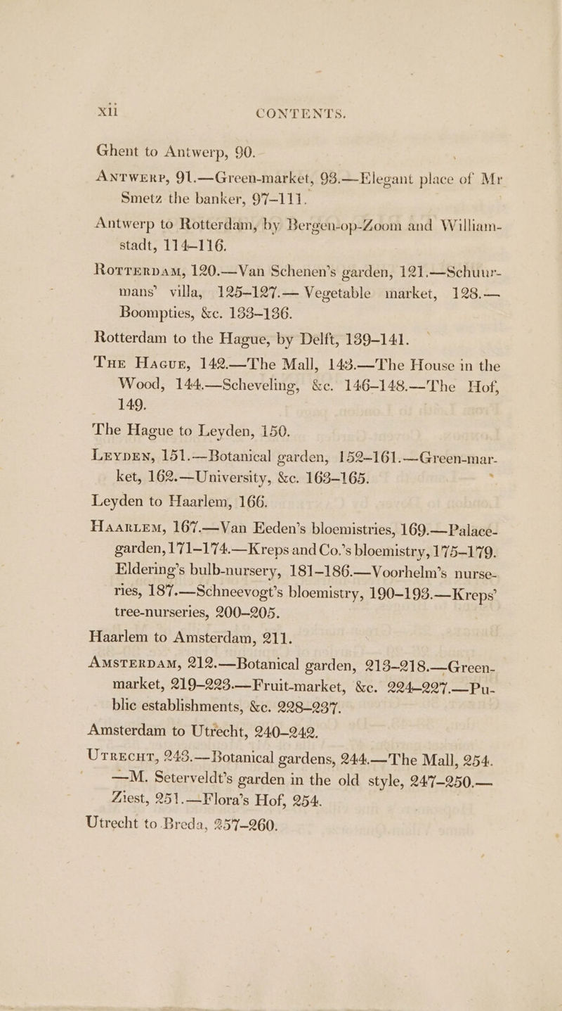 XL CONTENTS. Ghent to Antwerp, 90. ANTWERP, 91.—Green- market, 93.—Elegant place of Mr Smetz the banker, 97-111. Antwerp to Rotterdam, by Bergen-op-Zoom and William- stadt, 114-116. Rotrervam, 120.—Van Schenen’s garden, 121,—Schuur- mans’ villa, 125-127.— Vegetable market, 128.— Boompties, &amp;c. 1838-136. Rotterdam to the Hague, by Delft, 189-141. Tue Hacur, 142.—The Mall, 143.—The House in the Wood, 144.—Scheveling, &amp;c. 146-148.—The Hof, 149. | The Hague to Leyden, 150. Leryprn, 151.—Botanical garden, 152-161. rare rena. ket, 162.—University, &amp;c. 163-165. Leyden to Haarlem, 166. Haariem, 167.—Van Eeden’s bloemistries, 169.—Palace- garden, 1'71—174.—Kreps and Co.’s bloemistry, 175-179. Eldering’s bulb-nursery, 181-186.—Voorhelm’s nurse- ries, 187.—Schneevogt’s bloemistry, 190-193.—Kreps’ tree-nurseries, 200-205. Haarlem to Amsterdam, 211. AMSTERDAM, 212.—Botanical garden, 213~218.—Green- market, 219-223.—Fruit-market, &amp;c. 224-227.—Pu- blic establishments, &amp;c. 228-237. Amsterdam to Utrecht, 240-242. Urrecut, 243.—Botanical gardens, 244.—The Mall, 254. —M. Seterveldt’s garden in the old style, 247-250,— Zrest, 251.—Flora’s Hof, 254. Utrecht to Breda, 257-260.