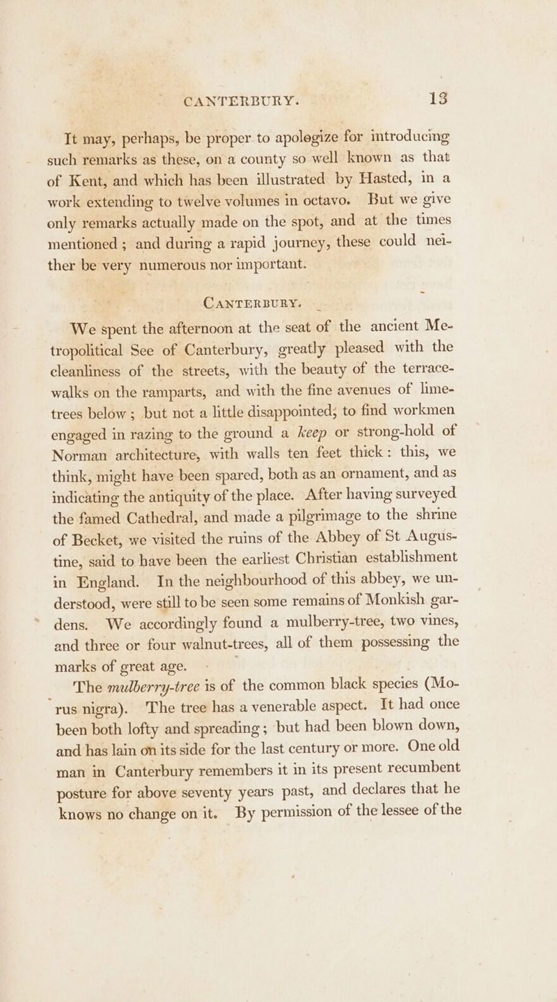 It may, perhaps, be proper to apolegize for introducing such remarks as these, on a county so well known as that of Kent, and which has been illustrated by Hasted, in a work extending to twelve volumes in octavo. But we give only remarks actually made on the spot, and at the times mentioned ; and during a rapid journey, these could nei- ther be very numerous nor important. CANTERBURY. We spent the afternoon at the seat of the ancient Me- tropolitical See of Canterbury, greatly pleased with the cleanliness of the streets, with the beauty of the terrace- walks on the ramparts, and with the fine avenues of lime- trees below ; but not a little disappointed; to find workmen engaged in razing to the ground a keep or strong-hold_ of Norman architecture, with walls ten feet thick: this, we think, might have been spared, both as an ornament, and as indicating the antiquity of the place. After having surveyed the famed Cathedral, and made a pilgrimage to the shrine of Becket, we visited the ruins of the Abbey of St Augus- tine, said to have been the earliest Christian establishment in England. In the neighbourhood of this abbey, we un- derstood, were still to be seen some remains of Monkish gar- dens. We accordingly found a mulberry-tree, two vines, and three or four walnut-trees, all of them possessing the marks of great age. . The mulberry-tree is of the common black species (Mo- “rus nigra). The tree has a venerable aspect. It had once been both lofty and spreading ; but had been blown down, and has lain on its side for the last century or more. One old man in Canterbury remembers it in its present recumbent posture for above seventy years past, and declares that he knows no change on it. By permission of the lessee of the