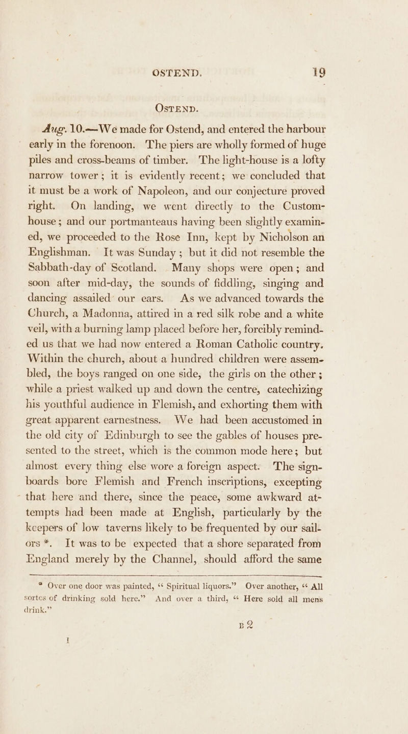 OsTEND. Aug. 10.—We made for Ostend, and entered the harbour early in the forenoon. 'The piers are wholly formed of huge pues and cross-beams of timber. The light-house is a lofty narrow tower; it is evidently recent; we concluded that it must be a work of Napoleon, and our conjecture proved right. On landing, we went directly to the Custom- house ; and our portmanteaus having been slightly examin- ed, we proceeded to the Rose Inn, kept by Nicholson an Englishman. It was Sunday ; but it did not resemble the Sabbath-day of Scotland. Many shops were open; and soon after mid-day, the sounds of fiddling, singing and dancing assailed’ our ears. As we advanced towards the Church, a Madonna, attired in a red silk robe and a white veil, with a burning lamp placed before her, forcibly remind- ed us that we had now entered a Roman Catholic country. Within the church, about a hundred children were assem- bled, the boys ranged on one side, the girls on the other ; while a priest walked up and down the centre, catechizing his youthful audience in Flemish, and exhorting them with great apparent earnestness. We had been accustomed in the old city of Edinburgh to see the gables of houses pre- sented to the street, which is the common mode here; but almost every thing else wore a foreign aspect. The sign- boards bore Flemish and French inscriptions, excepting ‘that here and there, since the peace, some awkward at- tempts had been made at English, particularly by the keepers of low taverns likely to be frequented by our sail- ors *, It was to be expected that a shore separated from Iingland merely by the Channel, should afford the same * Over one door was painted, ‘¢ Spiritual liquors.” Over another, ‘+ All sortes of drinking sold here.” And over a third, ** Here sold all mens drink.” p2 ~~