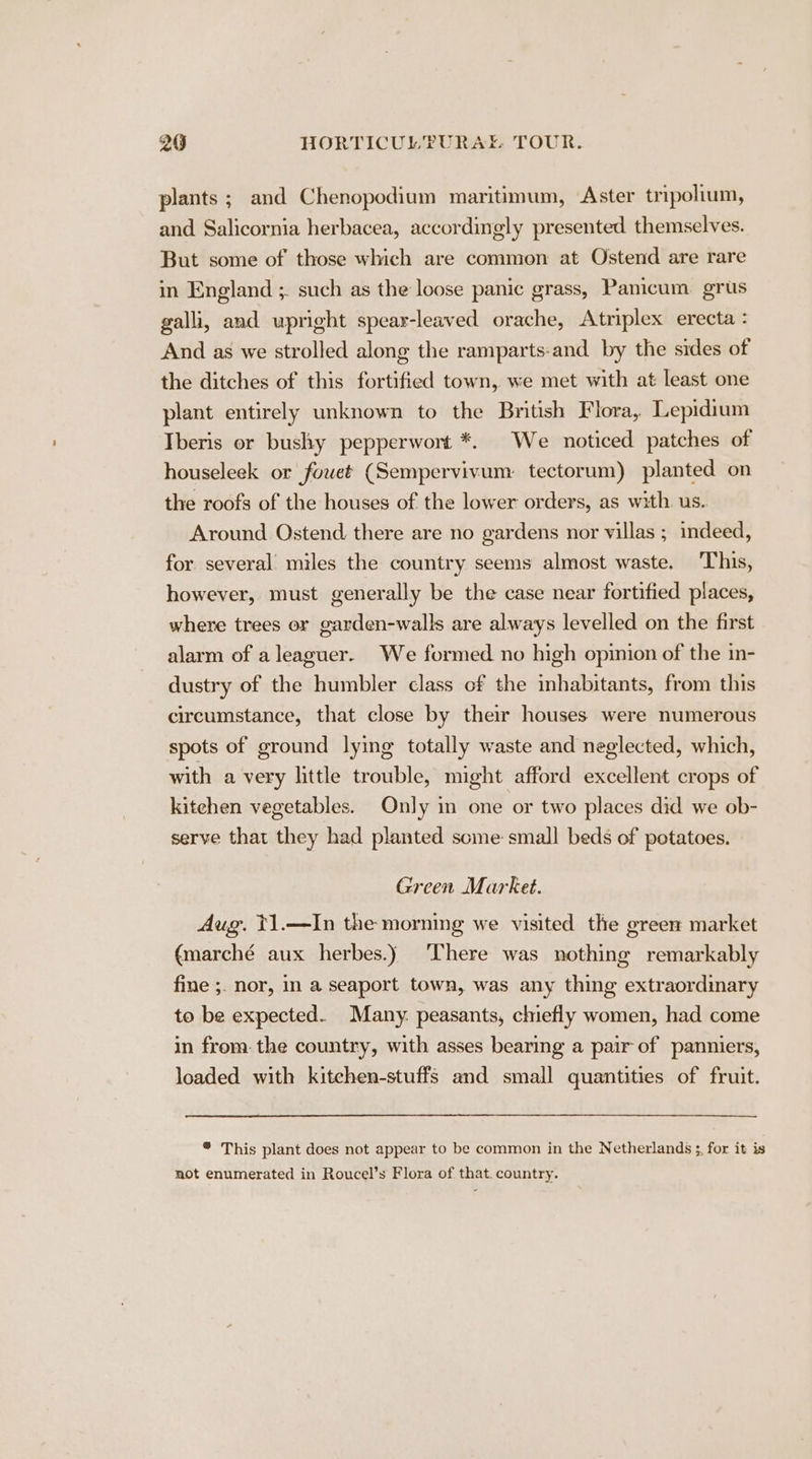 plants ; and Chenopodium maritimum, Aster tripolium, and Salicornia herbacea, accordingly presented themselves. But some of those which are common at Ostend are rare in England ;. such as the loose panic grass, Panicum. grus galli, and upright spear-leaved orache, Atriplex erecta : And as we strolled along the ramparts-and by the sides of the ditches of this fortified town, we met with at least one plant entirely unknown to the British Flora, Lepidium Iberis or bushy pepperwort *. We noticed patches of houseleek or fowet (Sempervivum: tectorum) planted on the roofs of the houses of the lower orders, as with us. Around Ostend there are no gardens nor villas ; indeed, for several miles the country seems almost waste. This, however, must generally be the case near fortified places, where trees or garden-walls are always levelled on the first alarm of a leaguer. We formed no high opinion of the in- dustry of the humbler class cf the inhabitants, from this circumstance, that close by their houses were numerous spots of ground lying totally waste and neglected, which, with a very little trouble, might afford excellent crops of kitchen vegetables. Only in one or two places did we ob- serve that they had planted scme small beds of potatoes. Green Market. Aug. t1.—In the morning we visited the green market (marché aux herbes.) There was nothing remarkably fine ;. nor, in a seaport town, was any thing extraordinary to be expected. Many. peasants, chiefly women, had come in from. the country, with asses bearing a pair of panniers, loaded with kitchen-stuffs and small quantities of fruit. * This plant does not appear to be common in the Netherlands ;, for it is not enumerated in Roucel’s Flora of that. country.