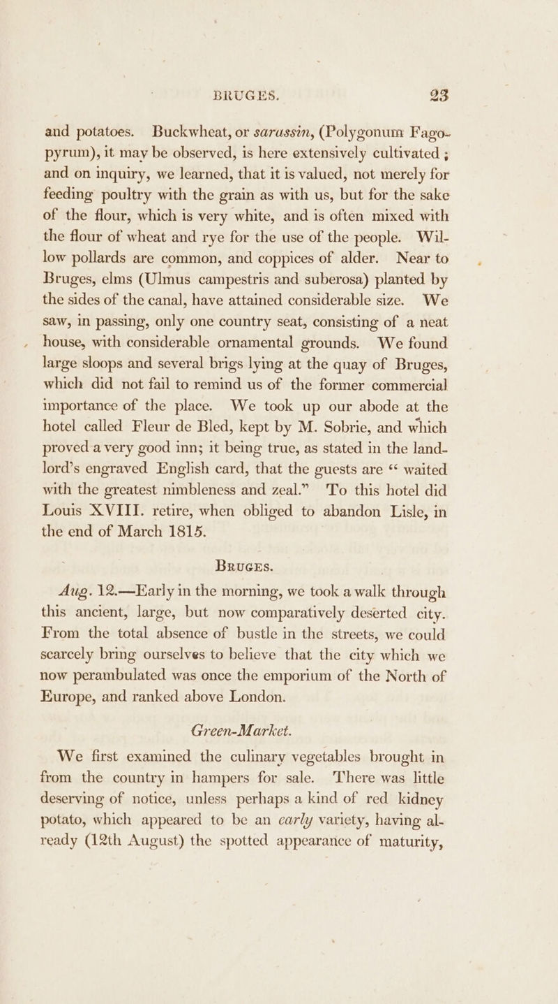 and potatoes. Buckwheat, or sarussin, (Polygonum Fago- pyrum), it may be observed, is here extensively cultivated ; and on inquiry, we learned, that it is valued, not merely for feeding poultry with the grain as with us, but for the sake of the flour, which is very white, and is often mixed with the flour of wheat and rye for the use of the people. Wil- low pollards are common, and coppices of alder. Near to Bruges, elms (Ulmus campestris and suberosa) planted by the sides of the canal, have attained considerable size. We saw, in passing, only one country seat, consisting of a neat house, with considerable ornamental grounds. We found large sloops and several brigs lying at the quay of Bruges, which did not fail to remind us of the former commercial importance of the place. We took up our abode at the hotel called Fleur de Bled, kept by M. Sobrie, and which proved a very good inn; it being true, as stated in the land- lord’s engraved English card, that the guests are “* waited with the greatest nimbleness and zeal.” To this hotel did Louis XVIII. retire, when obliged to abandon Lisle, in the end of March 1815. BruceEs. Aug. 12.—Karly in the morning, we took a walk through this ancient, large, but now comparatively deserted city. From the total absence of bustle in the streets, we could scarcely bring ourselves to believe that the city which we now perambulated was once the emporium of the North of Europe, and ranked above London. Green-Market. We first exammed the culinary vegetables brought in from the country in hampers for sale. There was little deserving of notice, unless perhaps a kind of red kidney potato, which appeared to be an carly variety, having al- ready (12th August) the spotted appearance of maturity,