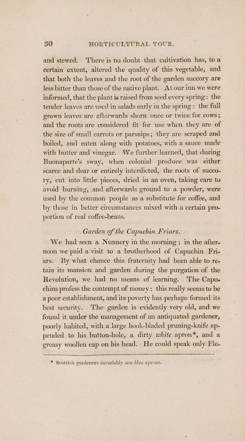 and stewed. ‘There is no doubt that cultivation has, to a certain extent, altered the quality of this vegetable, and that both the leaves and the root of the garden succory are less bitter than those of the native plant. At our inn we were informed, that the plant is raised from seed every spring: the tender leaves are used in salads early in the spring: the full grown leaves are afterwards shorn once or twice for cows; and the roots are considered fit for use when they are of the size of small carrots or parsnips; they are scraped and boiled, and eaten along with potatoes, with a sauce made with butter and vinegar. We further learned, that during Buonaparte’s sway, when colonial produce was either scarce and dear or entirely interdicted, the roots of succo- ry, cut into little pieces, dried in an oven, taking care to avoid burning, and afterwards ground to a powder, were used by the common people as a substitute for coffee, and by those in better circumstances mixed with a certain pro- portion of real coffee-beans. Garden of the Capuchin Friars. We had seen a Nunnery in the morning ; in the after- noon we paid a visit to a brotherhood of Capuchin Fri- ars. By what chance this fraternity had been able to re- tain its mansion and garden during the purgation of the Revolution, we had no means of learning. The Capu- chins profess the contempt of money: this really seems to be a poor establishment, and its poverty has perhaps formed its best security. The garden is evidently very old, and we found it under the management of an antiquated gardener, poorly habited, with a large hook-bladed pruning-knife ap- pended to his button-hole, a dirty white apron*, and a greasy woollen cap on his head. He could speak only Fle- * Scottish gardeners invariably use bluve aprons.