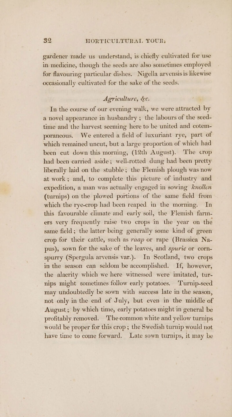 gardener made us understand, is chiefly cultivated for use in. medicine, though the seeds are also sometimes employed for flavouring particular dishes. Nigella arvensis is hkewise occasionally cultivated for the sake of the seeds. Agriculture, &amp;c. In the course of our evening walk, we were attracted by a novel appearance in husbandry ; the labours of the seed- time and the harvest seeming here to be united and cotem- poraneous. We entered a field of luxuriant rye, part of which remained uncut, but a large proportion of which had been cut down this morning, (12th August). The crop had been carried aside; well-rotted dung had been pretty liberally laid on the stubble; the Flemish plough was now at work; and, to complete this picture of industry and expedition, a man was actually engaged in sowing knollen (turnips) on the plowed portions of the same field from which the rye-crop had been reaped in the mornmg. In this favourable climate and early soil, the Flemish farm- ers very frequently raise two crops in the year on the same field; the latter being generally some kind of green crop for their cattle, such as raap or rape (Brassica Na- pus), sown for the sake of the leaves, and spurte or corn- spurry (Spergula arvensis var.). In Scotland, two crops in the season can seldom be accomplished. If, however, the alacrity which we here witnessed were imitated, tur- nips might sometimes follow early potatoes. Turnip-seed may undoubtedly be sown with success late in the season, not only in the end of July, but even in the middle of August ;° by which time, early potatoes might in general be profitably removed. The common white and yellow turnips would be proper for this crop ; the Swedish turnip would not have time to come forward. Late sown turnips, it may be