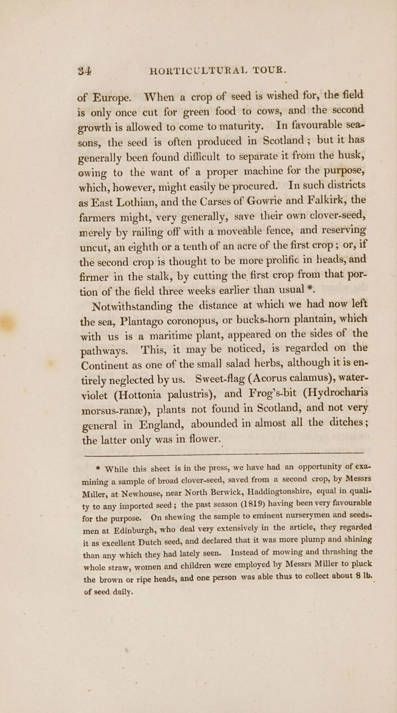 of Europe. When a crop of seed is wished for, the field is only once cut for green food to cows, and the second growth is allowed to come to maturity. In favourable sea- sons, the seed is often produced in Scotland ; but it has generally been found difficult to separate it from the husk, ewing to the want of a proper machine for the purpose, which, however, might easily be procured. In such districts as East Lothian, and the Carses of Gowrie and Falkirk, the farmers might, very generally, save their own clover-seed, merely by railing off with a moveable fence, and reserving uncut, an eighth or a tenth of an acre of the first crop ; or, if the second crop is thought to be more prolific in heads, and firmer in the stalk, by cutting the first crop from that por- tion of the field three weeks earlier than usual *. Notwithstanding the distance at which we had now left the sea, Plantago coronopus, or bucks-horn plantain, which with us is a maritime plant, appeared on the sides of the pathways. This, it may be noticed, is regarded on the Continent as one of the smal] salad herbs, although it is en- tirely neglected by us. Sweet-flag (Acorus calamus), water- violet (Hottonia palustris), and Frog’s-bit (Hydrocharis morsus-ranz), plants not found in Scotland, and not very general in England, abounded in almost all the ditches ; the latter only was in flower. * While this sheet is in the press, we have had an opportunity of exa- mining a sample of broad clover-seed, saved from a second crop, by Messrs Miller, at Newhouse, near North Berwick, Haddingtonshire, equal in quali- ty to any imported seed; the past season (1819) having been very favourable for the purpose. On shewing the sample to eminent nurserymen and seeds- men at Edinburgh, who deal very extensively in the article, they regarded it as excellent Dutch seed, and declared that it was more plump and shining than any which they had lately seen. Instead of mowing and thrashing the whole straw, women and children were employed by Messrs Miller to pluck the brown or ripe heads, and one person was able thus to collect about 8 Ib. of seed. daily.