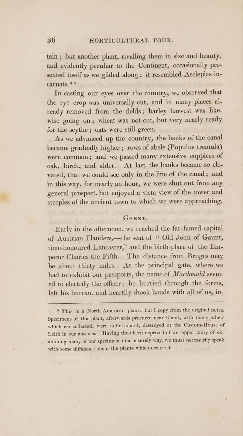 tain; but another plant, rivalling them in size and beauty, and evidently peculiar to the Continent, occasionally pre- sented itself as we glided along ; it resembled Asclepias in- carnata *? In casting our eyes over the country, we observed that the rye crop was universally cut, and in many places al- ready removed from the fields; barley harvest was like- wise going on; wheat was not cut, but very nearly ready for the scythe ; oats were still green. As we advanced up the country, the banks of the canal became gradually higher ; rows of abele (Populus tremula) were common; and we passed many extensive coppices of oak, birch, and alder. At last the banks became so ele- vated, that we could see only in the line of the canal; and in this way, for nearly an hour, we were shut out from any general prospect, but enjoyed a vista view of the tower and steeples of the ancient town to which we were approaching. GHENT. Early in the afternoon, we reached the far-famed capital of Austrian Flanders,—the seat of ‘‘ Old John of Gaunt, time-honoured Lancaster,” and the birth-place of the Em- peror Charles the Fifth. The distance from Bruges may be about thirty miles. At the principal gate, where we had to exhibit our passports, the name of Macdonald seem- ed. to electrify the officer; he hurried through the forms, left his bureau, and heartily shook hands with all of us, in- Bain ie See EN Meee eae Toe) ok Sh peieinateiy py: aera oe ell * This is a North American plant: but I copy from the original notes. Specimens of this plant, afterwards procured near Ghent, with many others which we collected, were unfortunately, destroyed at the Custom-House of Leith in our absence. Having thus been deprived of an opportunity of ex- amining many of our specimens in a leisurely way, we must necessarily speak with some diffidence about the plants which occurred.