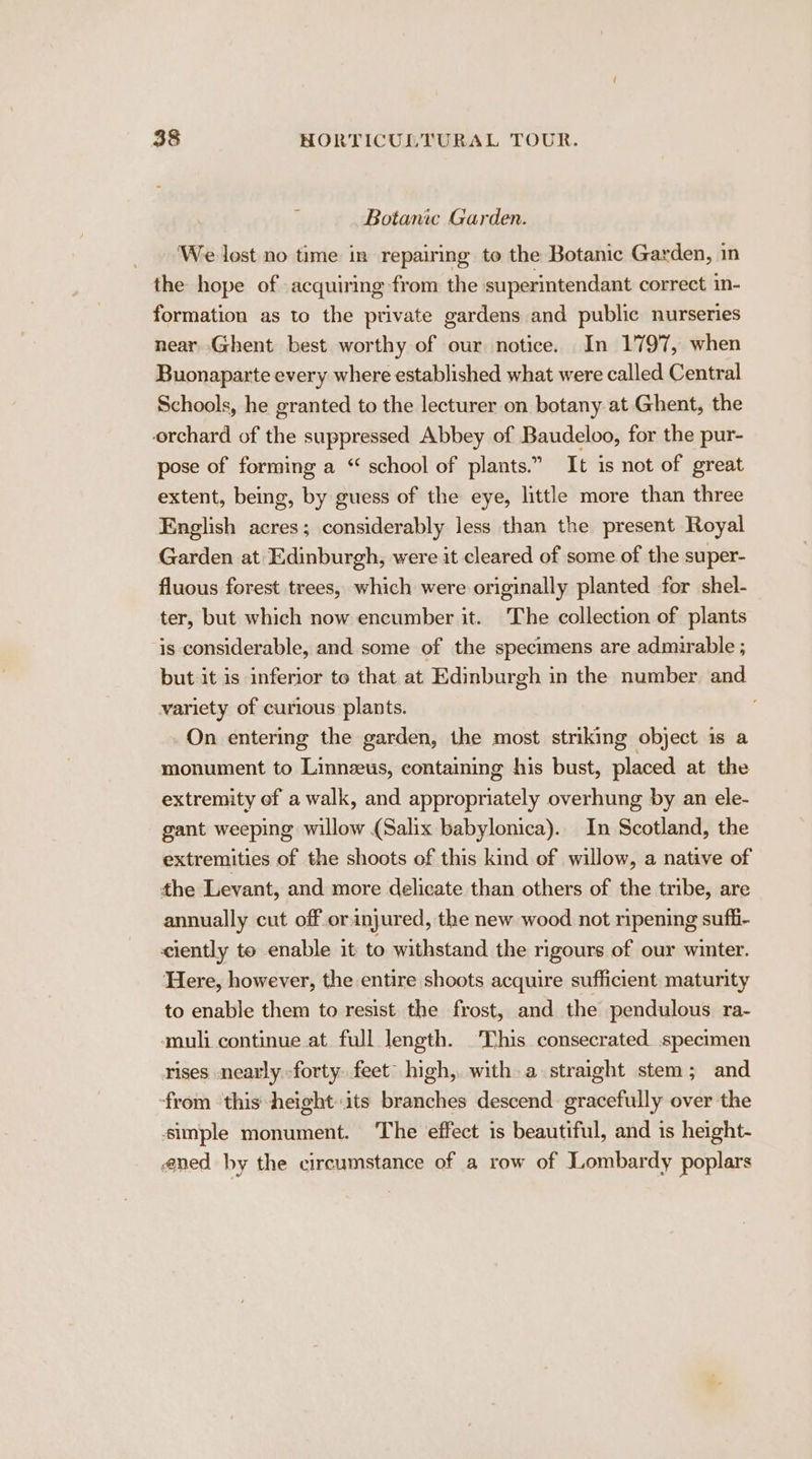 Botanic Garden. We lost no time in repairing to the Botanic Garden, in the hope of acquiring from the superintendant correct in- formation as to the private gardens and public nurseries near Ghent best worthy of our notice. In 1797, when Buonaparte every where established what were called Central Schools, he granted to the lecturer on botany at Ghent, the orchard of the suppressed Abbey of Baudeloo, for the pur- pose of forming a “ school of plants.” It is not of great extent, being, by guess of the eye, little more than three English acres; considerably less than the present Royal Garden at Edinburgh, were it cleared of some of the super- fluous forest trees, which were originally planted for shel- ter, but which now encumber it. The collection of plants is considerable, and some of the specimens are admirable ; but it is inferior to that at Edinburgh in the number and variety of curious plants. On entering the garden, the most striking object is a monument to Linnzeus, containing his bust, placed at the extremity ef a walk, and appropriately overhung by an ele- gant weeping willow (Salix babylonica).. In Scotland, the extremities of the shoots of this kind of willow, a native of the Levant, and more delicate than others of the tribe, are annually cut off or injured, the new wood not ripening sufb- ciently to enable it to withstand the rigours of our winter. Here, however, the entire shoots acquire sufficient maturity to enable them to resist the frost, and the pendulous ra- ‘muli continue at full length. This consecrated specimen rises nearly forty. feet” high, with. a straight stem; and from this height its branches descend gracefully over the simple monument. The effect is beautiful, and is height- ened hy the circumstance of a row of Lombardy poplars