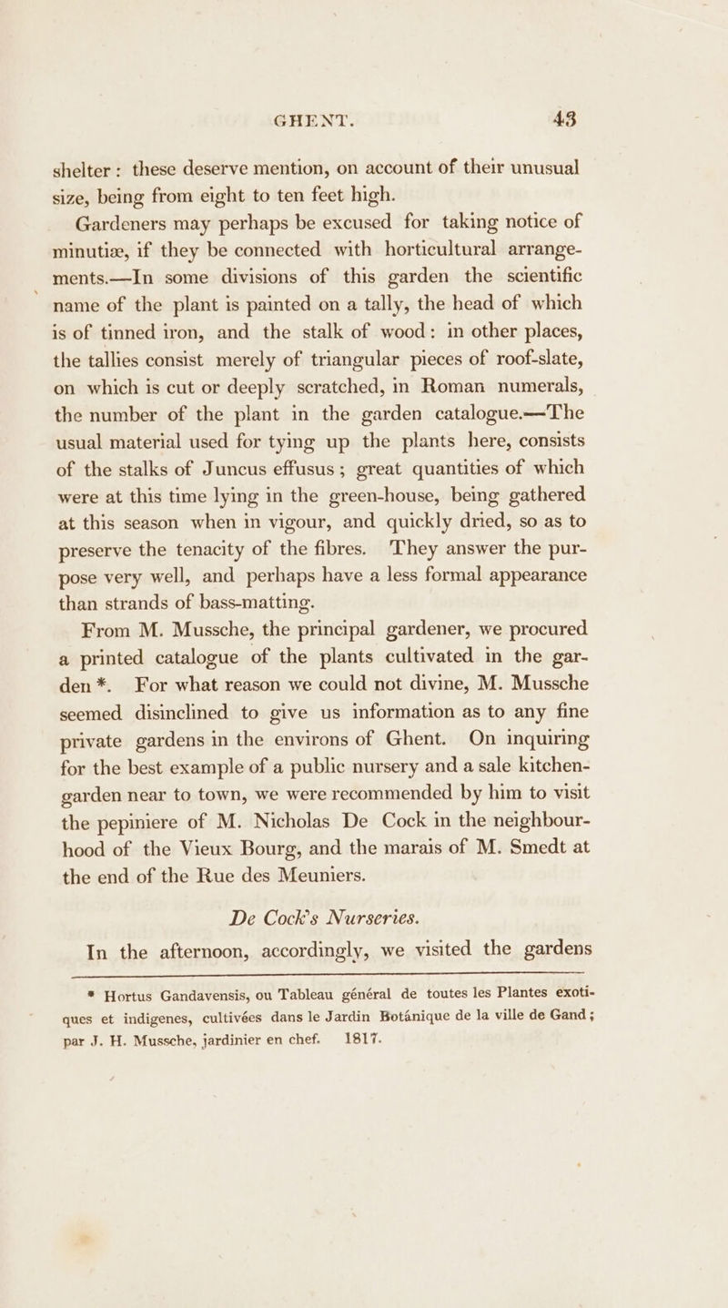 shelter: these deserve mention, on account of their unusual size, being from eight to ten feet high. Gardeners may perhaps be excused for taking notice of minutize, if they be connected with horticultural arrange- ments.—In some divisions of this garden the scientific name of the plant is painted on a tally, the head of which is of tinned iron, and the stalk of wood: in other places, the tallies consist merely of triangular pieces of roof-slate, on which is cut or deeply scratched, in Roman numerals, the number of the plant in the garden catalogue-—The usual material used for tying up the plants here, consists of the stalks of Juncus effusus; great quantities of which were at this time lying in the green-house, being gathered at this season when in vigour, and quickly dried, so as to preserve the tenacity of the fibres. ‘They answer the pur- pose very well, and perhaps have a less formal appearance than strands of bass-matting. From M. Mussche, the principal gardener, we procured a printed catalogue of the plants cultivated in the gar- den *. For what reason we could not divine, M. Mussche seemed disinclined to give us information as to any fine private gardens in the environs of Ghent. On inquiring for the best example of a public nursery and a sale kitchen- garden near to town, we were recommended by him to visit the pepiniere of M. Nicholas De Cock in the neighbour- hood of the Vieux Bourg, and the marais of M. Smedt at the end of the Rue des Meuniers. De Cocks Nurseries. In the afternoon, accordingly, we visited the gardens * Hortus Gandavensis, ou Tableau général de toutes les Plantes exoti- ques et indigenes, cultivées dans le Jardin Botanique de la ville de Gand ; par J. H. Mussche, jardinier en chef. 1817.