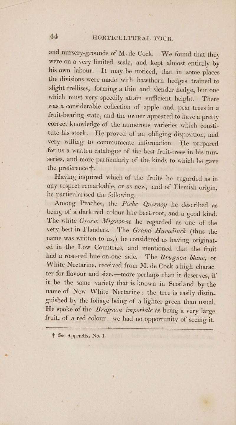 and nursery-grounds of M.de Cock. We found that they were on a very limited scale, and kept almost entirely by his own labour. It may be noticed, that in some places the divisions were made with hawthorn hedges trained to slight trellises, forming a thin and slender hedge, but one which must very speedily attain sufficient height. There was a considerable collection of apple and. pear trees in a fruit-bearing state, and the owner appeared to have a pretty correct knowledge of the numerous varieties which consti- tute his stock. He proved of an obliging disposition, and very willmg to communicate information. He prepared for us a written catalogue of the best fruit-trees in his nur- series, and more particularly of the kinds to which he gave the preference +. Having inquired which of the fruits he regarded as in any respect remarkable, or as new, and of Flemish origin, he particularised the following. Among Peaches, the Péche Quesnoy he described as being of a dark-red colour like beet-root, and a good kind. The white Grosse Mignonne he regarded as one of the very best in Flanders. The Grand Hamelinck (thus the name was written to us,) he considered as having originat- ed in the Low Countries, and mentioned that the fruit had a rose-red hue on.one side. The Brugnon blanc, or White Nectarine, received from M. de Cock a high charac- ter for flavour and size,—more perhaps than it deserves, if ‘it be the same variety that is known in Scotland by the name of New White Nectarine: the tree is easily distin- guished by the foliage being of a lighter green than usual. He spoke of the Brugnon imperiale as bemg a very large fruit, of a red colour: we had no opportunity of seeing it. aunt era es uk be vl SE PMC Me Se MOC aren a ae ee