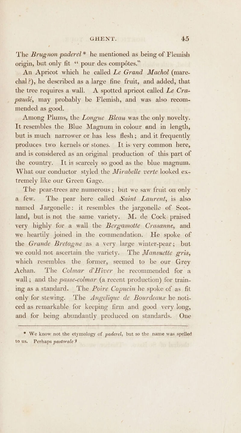 The Brugnon paderel * he mentioned as being of Flemish origin, but only fit ‘* pour des compéotes.” An Apricot which he called Le Grand Machol (mare- chal ?), he described as a large fine fruit, and added, that the tree requires a wall. A spotted apricot called Le Cra- paudé, may probably be Flemish, and was also recom- mended as good. Among Plums, the Longue Bleaw was the only novelty. It resembles the Blue Magnum in colour and in length, but is much narrower or has less flesh; and it frequently produces two kernels or stones. It is very common here, and is considered as an original production of this part of the country. It is scarcely so good as the blue magnum. What our conductor styled the Mirabelle verte looked. ex- tremely like our Green Gage. The pear-trees are numerous ; but we saw fruit on only a few. The pear here called Saint Laurent, is also named Jargonelle: it resembles the jargonelle of Scot- land, but is not the same variety. M. de Cock. praised very highly for a wall the Bergamotte Crasanne, and we heartily joined in the commendation. He spoke of the Grande Bretagne as a very large winter-pear; but we could not ascertain the variety. The Mansuette gris, which resembles the former, seemed to be our Grey Achan. The Colmar d’Hiver he recommended for a wall; and the passe-colmar (a recent production) for train- ing as a standard. The Poire Capucin he spoke of as_ fit only for stewing. The Angelique de Bourdeaux he noti- ced as remarkable for keeping firm and good very long, and for bemg abundantly produced on standards. One * We know not the etymology of paderel, but so the name was spelled