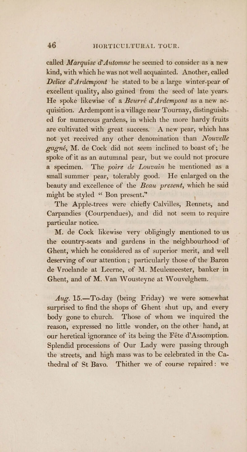 called Marquise d Automne he seemed to consider as a new kind, with which he was not well acquainted. Another, called Delice @Ardempont he stated to be a large winter-pear of excellent quality, also gained from the seed of late years. He spoke likewise of a Beurré d Ardempont as a new ac- quisition. Ardempont is a village near Tournay, distinguish- ed for numerous gardens, in which the more hardy fruits are cultivated with great success. A new pear, which has not yet received any other denomination than Nowvelle gagné, M. de Cock did not seem inclined to boast of; he spoke of it as an autumnal pear, but we could not procure a specimen. The poire de Louvain he mentioned as a small summer pear, tolerably good. He enlarged on the beauty and excellence of the Beau present, which he said might be styled “&lt; Bon present.” The Apple-trees were chiefly Calvilles, Renvietss and Carpandies (Courpendues), and did not seem to require particular notice. M. de Cock likewise very obligingly mentioned to us the country-seats and gardens in the neighbourhood of Ghent, which he considered as of superior merit, and well deserving of our attention ; particularly those of the Baron de Vroelande at Leerne, of M. Meulemeester, banker in Ghent, and of M..Van Wousteyne at Wouvelghem. Aug. 15.—To-day (being Friday) we were somewhat surprised to find the shops of Ghent shut up, and every body gone to church. Those of whom we inquired the reason, expressed no little wonder, on the other hand, at our heretical ignorance of its being the Féte d’Assomption. Splendid processions of Our Lady were passing through the streets, and high mass was to be celebrated in the Ca- thedral of St Bavo. Thither we of course repaired: we