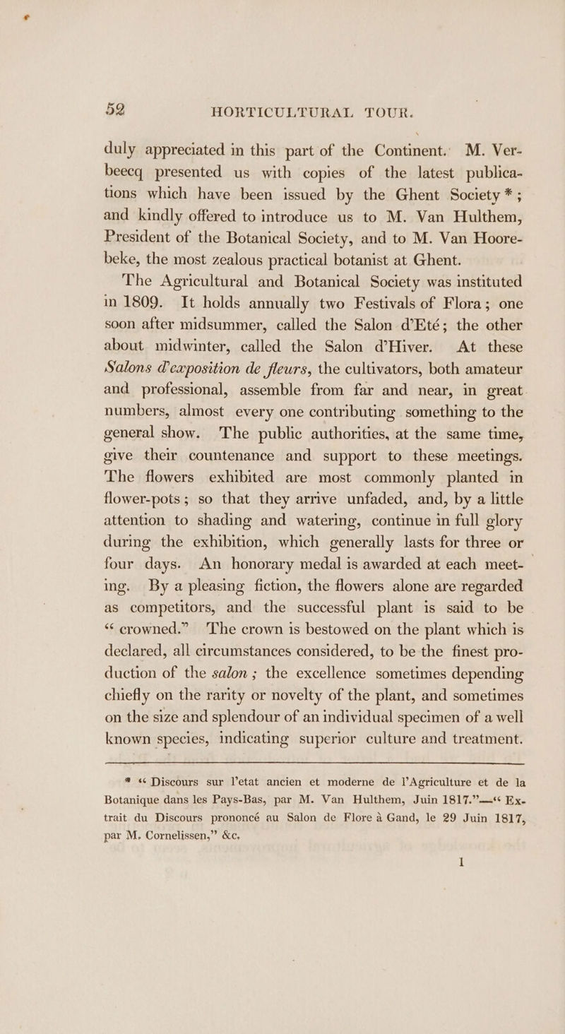 duly appreciated in this part of the Continent. M. Ver- beecq presented us with copies of the latest publica- tions which have been issued by the Ghent Society * ; and kindly offered to introduce us to M. Van Hulthem, President of the Botanical Society, and to M. Van Hoore- beke, the most zealous practical botanist at Ghent. The Agricultural and Botanical Society was instituted in 1809. It holds annually two Festivals of Flora; one soon after midsummer, called the Salon d’Eté; the other about midwinter, called the Salon d’Hiver. At these Salons @exposition de fleurs, the cultivators, both amateur and professional, assemble from far and near, in great. numbers, almost every one contributing something to the general show. The public authorities, at the same time, give their countenance and support to these meetings. The flowers exhibited are most commonly planted in flower-pots ; so that they arnve unfaded, and, by a little attention to shading and watering, continue in full glory during the exhibition, which generally lasts for three or four days. An honorary medal is awarded at each meet- | ing. By a pleasing fiction, the flowers alone are regarded as competitors, and the successful plant is said to be ‘“‘ crowned.” ‘The crown is bestowed on the plant which is declared, all circumstances considered, to be the finest pro- duction of the salon ; the excellence sometimes depending chiefly on the rarity or novelty of the plant, and sometimes on the size and splendour of an individual specimen of a well known species, indicating superior culture and treatment. * &lt;¢ Discours sur l’etat ancien et moderne de |’Agriculture et de la Botanique dans les Pays-Bas, par M. Van Hulthem, Juin 1817.”—*+ Ex. trait du Discours prononcé au Salon de Flore a Gand, le 29 Juin 1817, par M, Cornelissen,” &amp;c,