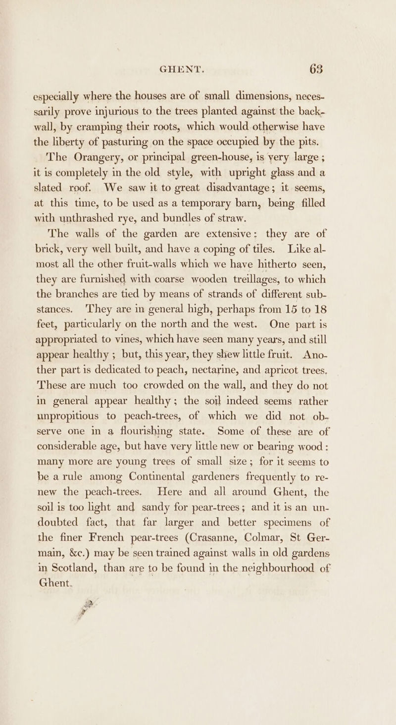 especially where the houses are of small dimensions, neces- sarily prove injurious to the trees planted against the back- wall, by cramping their roots, which would otherwise have the liberty of pasturing on the space occupied by the pits. The Orangery, or principal green-house, is very large ; it is completely in the old style, with upright glass and a slated roof. We saw it to great disadvantage; it seems, at this time, to be used as a temporary barn, being filled with unthrashed rye, and bundles of straw. The walls of the garden are extensive: they are of brick, very well built, and have a coping of tiles. Like al- most all the other fruit-walls which we have hitherto seen, they are furnished with coarse wooden treillages, to which the branches are tied by means of strands of differ ent sub- stances. ‘They are in general high, perhaps from 15 to 18 feet, particularly on the north and the west. One part is appropriated to vines, which have seen many years, and still appear healthy ; but, this year, they shew little fruit. Ano- ther part is dedicated to peach, nectarine, and apricot trees, These are much too crowded on the wall, and they do not in general appear healthy; the sort indeed seems rather unpropitious to peach-trees, of which we did not ob- serve one in @ flourishing state. Some of these are of considerable age, but have very little new or bearing wood : many more are young trees of small size; for it seems to be a rule among Continental gardeners frequently to re- new the peach-trees. Here and all around Ghent, the soil is too ight and sandy for pear-trees; and it is an un- doubted fact, that far larger and better specimens of the finer French pear-trees (Crasanne, Colmar, St Ger- main, &amp;c.) may be seen trained against walls in old gardens in Scotland, than are to be found in the neighbourhood of Ghent.