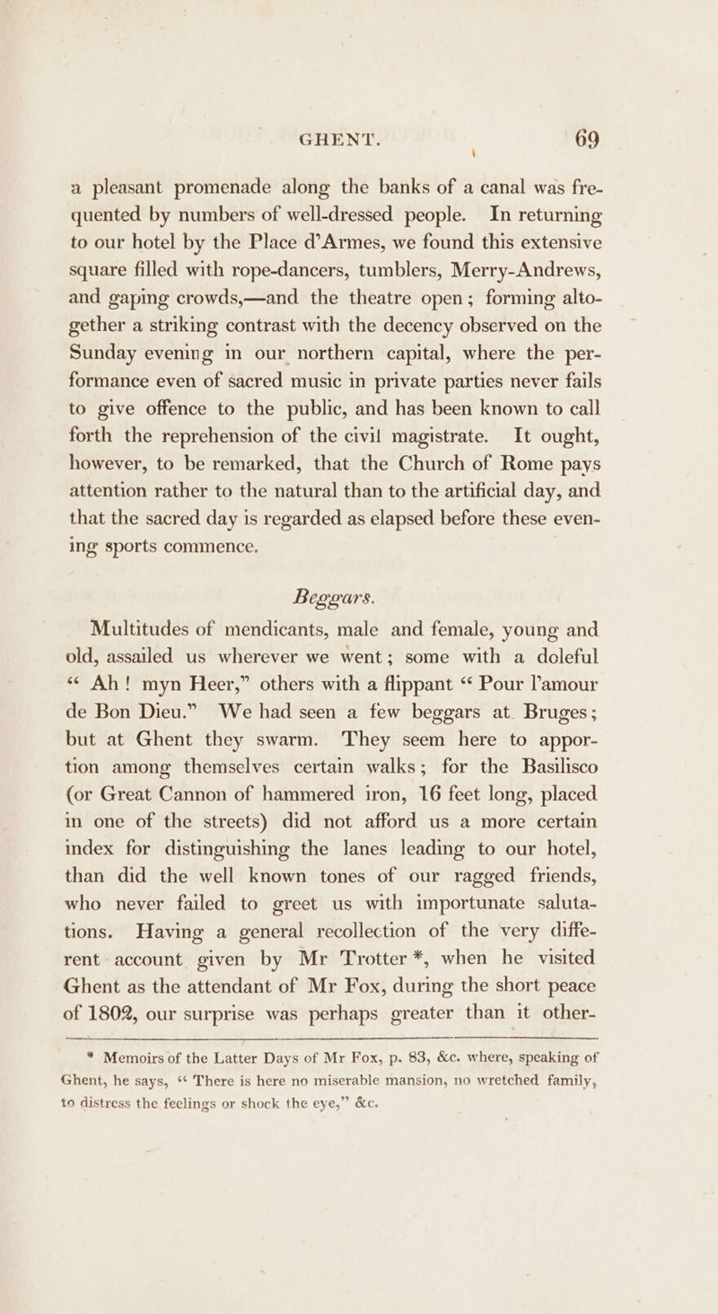 \ a pleasant promenade along the banks of a canal was fre- quented by numbers of well-dressed people. In returning to our hotel by the Place d’Armes, we found this extensive square filled with rope-dancers, tumblers, Merry-Andrews, and gaping crowds,—and the theatre open; forming alto- gether a striking contrast with the decency observed on the Sunday evemng in our northern capital, where the per- formance even of sacred music in private parties never fails to give offence to the public, and has been known to call forth the reprehension of the civil magistrate. It ought, however, to be remarked, that the Church of Rome pays attention rather to the natural than to the artificial day, and that the sacred day is regarded as elapsed before these even- ing sports commence. Beggars. Multitudes of mendicants, male and female, young and old, assailed us wherever we went; some with a doleful ‘* Ah! myn Heer,” others with a flippant “‘ Pour ’amour de Bon Dieu.” We had seen a few beggars at. Bruges; but at Ghent they swarm. They seem here to appor- tion among themselves certain walks; for the Basilisco (or Great Cannon of hammered iron, 16 feet long, placed in one of the streets) did not afford us a more certain index for distinguishing the lanes leading to our hotel, than did the well known tones of our ragged friends, who never failed to greet us with importunate saluta- tions. Having a general recollection of the very diffe- rent account given by Mr Trotter *, when he visited Ghent as the attendant of Mr Fox, during the short peace of 1802, our surprise was perhaps greater than it other- * Memoirs of the Latter Days of Mr Fox, p. 83, &amp;c. where, speaking of Ghent, he says, ‘‘ There is here no miserable mansion, no wretched family, to distress the feelings or shock the eye,”’ &amp;c.