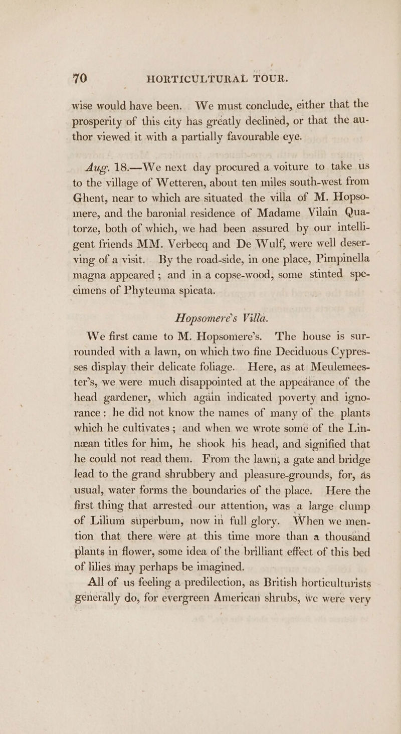 wise would have been. We must conclude, either that the prosperity of this city has greatly declined, or that the au- thor viewed it with a partially favourable eye. Aug. 18.—We next day procured a voiture to take us to the village of Wetteren, about ten miles south-west from Ghent, near to which are situated the villa of M. Hopso- mere, and the baronial residence of Madame Vilain Qua- torze, both of which, we had been assured by our intelli- gent friends MM. Verbecq and De Wulf, were well deser- ving of a visit. By the road-side, in one place, Pimpinella magna appeared ; and in a copse-wood, some stinted spe- cimens of Phyteuma spicata. Hopsomere’s Villa. We first came to M. Hopsomere’s. The house is sur- rounded with a lawn, on which two fine Deciduous Cypres- ses display their delicate foliage. Here, as at Meulemees- ter’s, we were muchi disappointed at the appeatance of the head gardener, which again indicated poverty and igno- rance ; he did not know the names of many of the plants which he cultivates; and when we wrote some of the Lin- nzean titles for him, he shook his head, and signified that he could not read them. From the lawn, a gate and bridge lead to the grand shrubbery and pleasure-grounds, for, ds usual, water forms the boundaries of the place. Here the first thing that arrested our attention, was a large clump of Lilium superbum, now in full glory. When we men- tion that there were at this time more than a thousand plants in flower, some idea of the brilliant effect of this bed of lilies may perhaps be imagined. All of us feeling a predilection, as British horticulturists generally do, for evergreen American shrubs, we were very