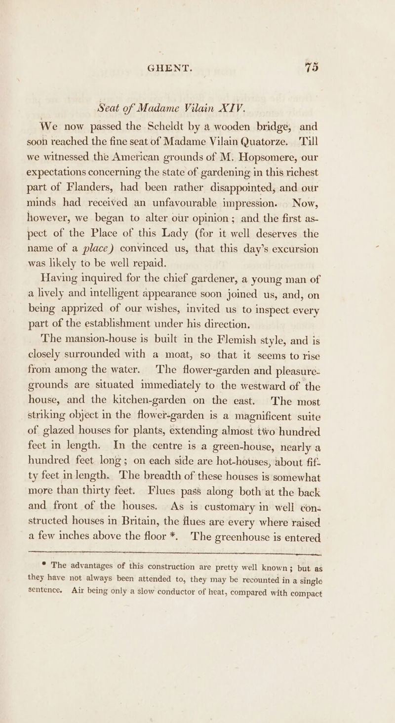 Seat of Madame Vilain XIV. We now passed the Scheldt by a wooden bridge, and soon reached the fine seat of Madame Vilain Quatorze. Tull we witnessed the American grounds of M. Hopsomere, our expectations concerning the state of gardening in this richest part of Flanders, had been rather disappointed, and our minds had received an unfavourable impression. Now, however, we began to alter our opinion; and the first as- pect of the Place of this Lady (for it well deserves the name of a place) convinced us, that this day’s excursion was likely to be well repaid. Having inquired for the chief gardener, a young man of a lively and intelligent appearance soon joined us, and, on being apprized of our wishes, invited us to inspect every part of the establishment under his direction. The mansion-house is built in the Flemish style, and is closely surrounded with a moat, so that it seems to rise from among the water. The flower-garden and pleasure- grounds are situated immediately to the westward of the house, and the kitchen-garden on the east. The most striking object in the flower-garden is a magnificent suite of glazed houses for plants, extending almost tivo hundred fect in length. In the centre is a green-house, nearly a hundred feet long; on each side are hot-hotses, about fif. ty feet inlength. The breadth of these houses is somewhat more than thirty feet. Flues pass along both at the back and front of the houses. As is customary in well ¢on- structed houses in Britain, the flues are every where raised a few inches above the floor *. The greenhouse is entered eerie et ete eliant ete: ait wie!) pokes Aw athe biiaes * The advantages of this construction are pretty well known; but as they have not always been attended to, they may be recounted in a single sentence. Air being only a slow conductor of heat, compared with compact